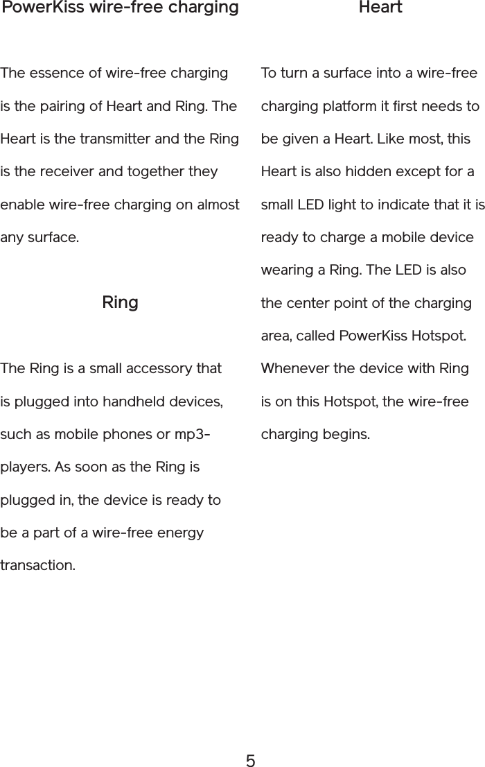 5HeartTo turn a surface into a wire-free charging platform it first needs to be given a Heart. Like most, this Heart is also hidden except for a small LED light to indicate that it is ready to charge a mobile device wearing a Ring. The LED is also the center point of the charging area, called PowerKiss Hotspot. Whenever the device with Ring is on this Hotspot, the wire-free charging begins. PowerKiss wire-free chargingThe essence of wire-free charging is the pairing of Heart and Ring. The Heart is the transmitter and the Ring is the receiver and together they enable wire-free charging on almost any surface.RingThe Ring is a small accessory that is plugged into handheld devices, such as mobile phones or mp3-players. As soon as the Ring is plugged in, the device is ready to be a part of a wire-free energy transaction. 