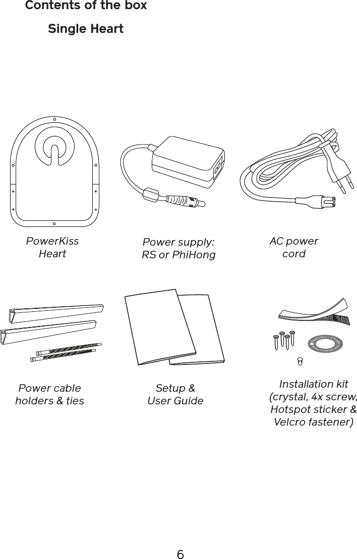 6Contents of the boxSingle HeartPowerKiss HeartSetup &amp; User GuidePower supply: RS or PhiHongAC power cordInstallation kit (crystal, 4x screw, Hotspot sticker &amp; Velcro fastener)Power cable holders &amp; ties