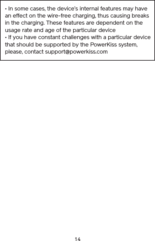 14• In some cases, the device’s internal features may have an effect on the wire-free charging, thus causing breaks in the charging. These features are dependent on the usage rate and age of the particular device• If you have constant challenges with a particular device that should be supported by the PowerKiss system, please, contact support@powerkiss.com
