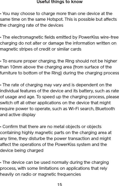 15Useful things to know • You may choose to charge more than one device at the same time on the same Hotspot. This is possible but affects the charging rate of the devices• The electromagnetic fields emitted by PowerKiss wire-free charging do not alter or damage the information written on magnetic stripes of credit or similar cards• To ensure proper charging, the Ring should not be higher than 10mm above the charging area (from surface of the furniture to bottom of the Ring) during the charging process• The rate of charging may vary and is dependent on the individual features of the device and its battery, such as rate of usage and age. To speed up the charging process, please switch off all other applications on the device that might require power to operate, such as Wi-Fi search, Bluetooth and active display• Confirm that there are no metal objects or objects containing highly magnetic parts on the charging area at any time, they disturbe the power transaction and might affect the operations of the PowerKiss system and the device being charged• The device can be used normally during the charging process, with some limitations on applications that rely heavily on radio or magnetic frequencies