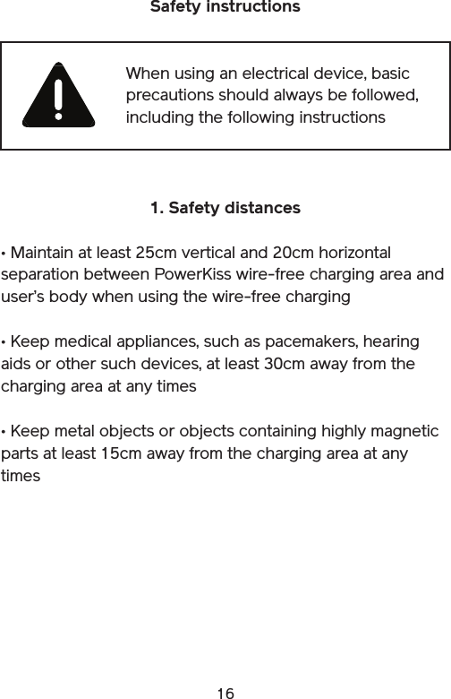 16Safety instructions 1. Safety distances• Maintain at least 25cm vertical and 20cm horizontal separation between PowerKiss wire-free charging area and user’s body when using the wire-free charging• Keep medical appliances, such as pacemakers, hearing aids or other such devices, at least 30cm away from the charging area at any times• Keep metal objects or objects containing highly magnetic parts at least 15cm away from the charging area at any timesWhen using an electrical device, basic precautions should always be followed, including the following instructions