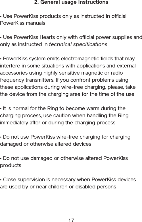 172. General usage instructions• Use PowerKiss products only as instructed in official PowerKiss manuals• Use PowerKiss Hearts only with official power supplies and only as instructed in technical specifications• PowerKiss system emits electromagnetic fields that may interfere in some situations with applications and external accessories using highly sensitive magnetic or radio frequency transmitters. If you confront problems using these applications during wire-free charging, please, take the device from the charging area for the time of the use• It is normal for the Ring to become warm during the charging process, use caution when handling the Ring immediately after or during the charging process • Do not use PowerKiss wire-free charging for charging damaged or otherwise altered devices• Do not use damaged or otherwise altered PowerKiss products• Close supervision is necessary when PowerKiss devices are used by or near children or disabled persons