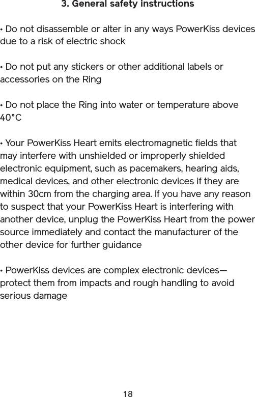 183. General safety instructions• Do not disassemble or alter in any ways PowerKiss devices due to a risk of electric shock• Do not put any stickers or other additional labels or accessories on the Ring• Do not place the Ring into water or temperature above 40°C • Your PowerKiss Heart emits electromagnetic fields that may interfere with unshielded or improperly shielded electronic equipment, such as pacemakers, hearing aids, medical devices, and other electronic devices if they are within 30cm from the charging area. If you have any reason to suspect that your PowerKiss Heart is interfering with another device, unplug the PowerKiss Heart from the power source immediately and contact the manufacturer of the other device for further guidance• PowerKiss devices are complex electronic devices—protect them from impacts and rough handling to avoid serious damage