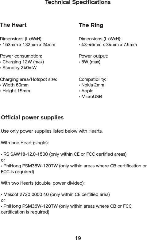 19Technical SpecificationsThe HeartDimensions (LxWxH): • 163mm x 132mm x 24mmPower consumption:• Charging 12W (max) • Standby 240mWCharging area/Hotspot size:• Width 60mm• Height 15mmThe RingDimensions (LxWxH): • 43-46mm x 34mm x 7.5mmPower output:• 5W (max)Compatibility:• Nokia 2mm• Apple• MicroUSBOfficial power suppliesUse only power supplies listed below with Hearts. With one Heart (single):• RS SAW18-12.0-1500 (only within CE or FCC certified areas)or• PhiHong PSM36W-120TW (only within areas where CB certification or FCC is required)With two Hearts (double, power divided):• Mascot 2720 0000 40 (only within CE certified area)or• PhiHong PSM36W-120TW (only within areas where CB or FCC certification is required)