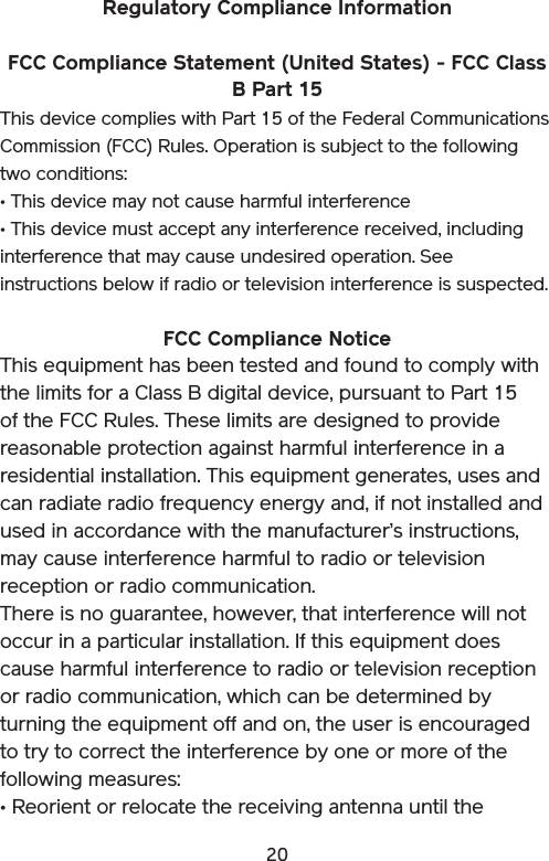 20Regulatory Compliance Information FCC Compliance Statement (United States) - FCC Class B Part 15 This device complies with Part 15 of the Federal Communications Commission (FCC) Rules. Operation is subject to the following two conditions: • This device may not cause harmful interference • This device must accept any interference received, including interference that may cause undesired operation. See instructions below if radio or television interference is suspected. FCC Compliance Notice This equipment has been tested and found to comply with the limits for a Class B digital device, pursuant to Part 15 of the FCC Rules. These limits are designed to provide reasonable protection against harmful interference in a residential installation. This equipment generates, uses and can radiate radio frequency energy and, if not installed and used in accordance with the manufacturer’s instructions, may cause interference harmful to radio or television reception or radio communication. There is no guarantee, however, that interference will not occur in a particular installation. If this equipment does cause harmful interference to radio or television reception or radio communication, which can be determined by turning the equipment off and on, the user is encouraged to try to correct the interference by one or more of the following measures: • Reorient or relocate the receiving antenna until the 