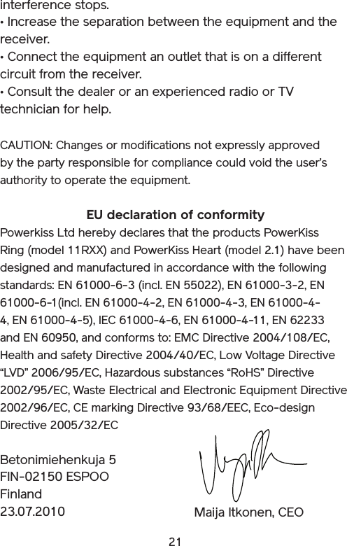 21interference stops. • Increase the separation between the equipment and the receiver. • Connect the equipment an outlet that is on a different circuit from the receiver. • Consult the dealer or an experienced radio or TV technician for help. CAUTION: Changes or modifications not expressly approved by the party responsible for compliance could void the user’s authority to operate the equipment.EU declaration of conformityPowerkiss Ltd hereby declares that the products PowerKiss Ring (model 11RXX) and PowerKiss Heart (model 2.1) have been designed and manufactured in accordance with the following standards: EN 61000-6-3 (incl. EN 55022), EN 61000-3-2, EN 61000-6-1(incl. EN 61000-4-2, EN 61000-4-3, EN 61000-4-4, EN 61000-4-5), IEC 61000-4-6, EN 61000-4-11, EN 62233 and EN 60950, and conforms to: EMC Directive 2004/108/EC, Health and safety Directive 2004/40/EC, Low Voltage Directive “LVD” 2006/95/EC, Hazardous substances “RoHS” Directive 2002/95/EC, Waste Electrical and Electronic Equipment Directive  2002/96/EC, CE marking Directive 93/68/EEC, Eco-design Directive 2005/32/ECBetonimiehenkuja 5FIN-02150 ESPOOFinland23.07.2010 Maija Itkonen, CEO