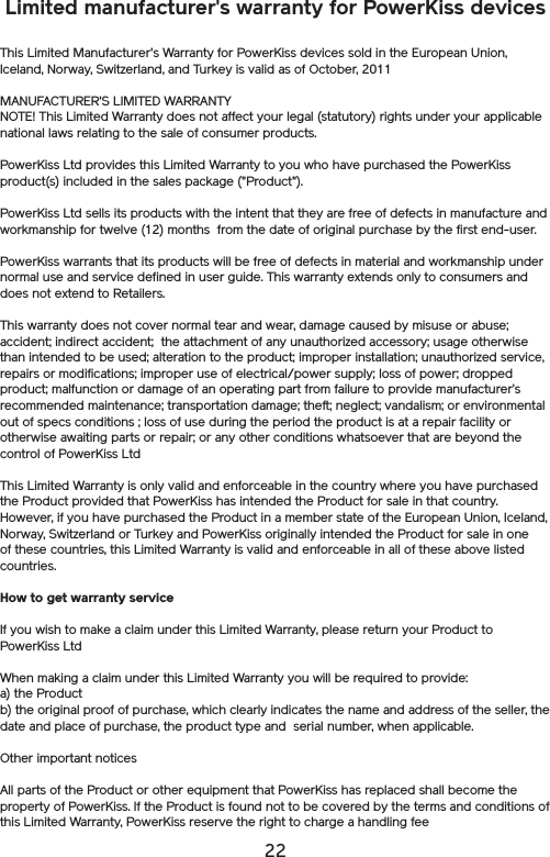 22Limited manufacturer&apos;s warranty for PowerKiss devicesThis Limited Manufacturer&apos;s Warranty for PowerKiss devices sold in the European Union, Iceland, Norway, Switzerland, and Turkey is valid as of October, 2011MANUFACTURER&apos;S LIMITED WARRANTYNOTE! This Limited Warranty does not affect your legal (statutory) rights under your applicable national laws relating to the sale of consumer products.PowerKiss Ltd provides this Limited Warranty to you who have purchased the PowerKiss product(s) included in the sales package (&quot;Product&quot;). PowerKiss Ltd sells its products with the intent that they are free of defects in manufacture and workmanship for twelve (12) months  from the date of original purchase by the first end-user.PowerKiss warrants that its products will be free of defects in material and workmanship under normal use and service defined in user guide. This warranty extends only to consumers and does not extend to Retailers. This warranty does not cover normal tear and wear, damage caused by misuse or abuse; accident; indirect accident;  the attachment of any unauthorized accessory; usage otherwise than intended to be used; alteration to the product; improper installation; unauthorized service, repairs or modifications; improper use of electrical/power supply; loss of power; dropped product; malfunction or damage of an operating part from failure to provide manufacturer’s recommended maintenance; transportation damage; theft; neglect; vandalism; or environmental out of specs conditions ; loss of use during the period the product is at a repair facility or otherwise awaiting parts or repair; or any other conditions whatsoever that are beyond the control of PowerKiss LtdThis Limited Warranty is only valid and enforceable in the country where you have purchased the Product provided that PowerKiss has intended the Product for sale in that country. However, if you have purchased the Product in a member state of the European Union, Iceland, Norway, Switzerland or Turkey and PowerKiss originally intended the Product for sale in one of these countries, this Limited Warranty is valid and enforceable in all of these above listed countries. How to get warranty serviceIf you wish to make a claim under this Limited Warranty, please return your Product to PowerKiss Ltd When making a claim under this Limited Warranty you will be required to provide: a) the Product b) the original proof of purchase, which clearly indicates the name and address of the seller, the date and place of purchase, the product type and  serial number, when applicable. Other important noticesAll parts of the Product or other equipment that PowerKiss has replaced shall become the property of PowerKiss. If the Product is found not to be covered by the terms and conditions of this Limited Warranty, PowerKiss reserve the right to charge a handling fee