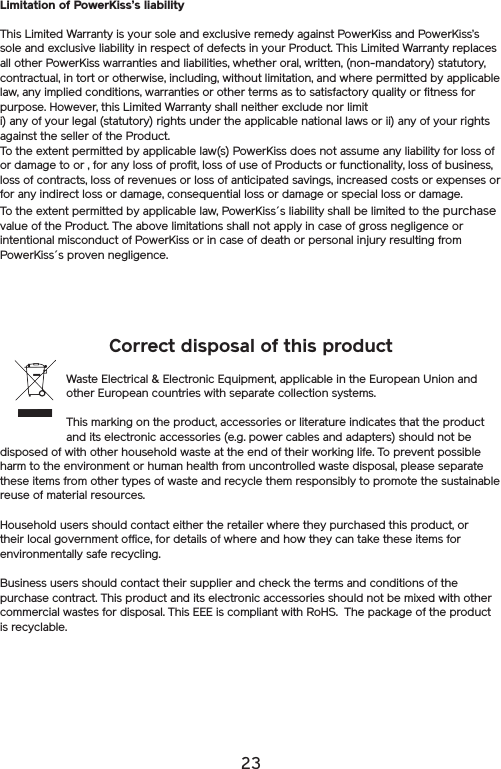 23Correct disposal of this productWaste Electrical &amp; Electronic Equipment, applicable in the European Union and other European countries with separate collection systems.This marking on the product, accessories or literature indicates that the product and its electronic accessories (e.g. power cables and adapters) should not be disposed of with other household waste at the end of their working life. To prevent possible harm to the environment or human health from uncontrolled waste disposal, please separate these items from other types of waste and recycle them responsibly to promote the sustainable reuse of material resources. Household users should contact either the retailer where they purchased this product, or their local government office, for details of where and how they can take these items for environmentally safe recycling. Business users should contact their supplier and check the terms and conditions of the purchase contract. This product and its electronic accessories should not be mixed with other commercial wastes for disposal. This EEE is compliant with RoHS.  The package of the product is recyclable.Limitation of PowerKiss’s liabilityThis Limited Warranty is your sole and exclusive remedy against PowerKiss and PowerKiss’s sole and exclusive liability in respect of defects in your Product. This Limited Warranty replaces all other PowerKiss warranties and liabilities, whether oral, written, (non-mandatory) statutory, contractual, in tort or otherwise, including, without limitation, and where permitted by applicable law, any implied conditions, warranties or other terms as to satisfactory quality or fitness for purpose. However, this Limited Warranty shall neither exclude nor limit i) any of your legal (statutory) rights under the applicable national laws or ii) any of your rights against the seller of the Product.To the extent permitted by applicable law(s) PowerKiss does not assume any liability for loss of or damage to or , for any loss of profit, loss of use of Products or functionality, loss of business, loss of contracts, loss of revenues or loss of anticipated savings, increased costs or expenses or for any indirect loss or damage, consequential loss or damage or special loss or damage.To the extent permitted by applicable law, PowerKiss´s liability shall be limited to the purchase value of the Product. The above limitations shall not apply in case of gross negligence or intentional misconduct of PowerKiss or in case of death or personal injury resulting from PowerKiss´s proven negligence.