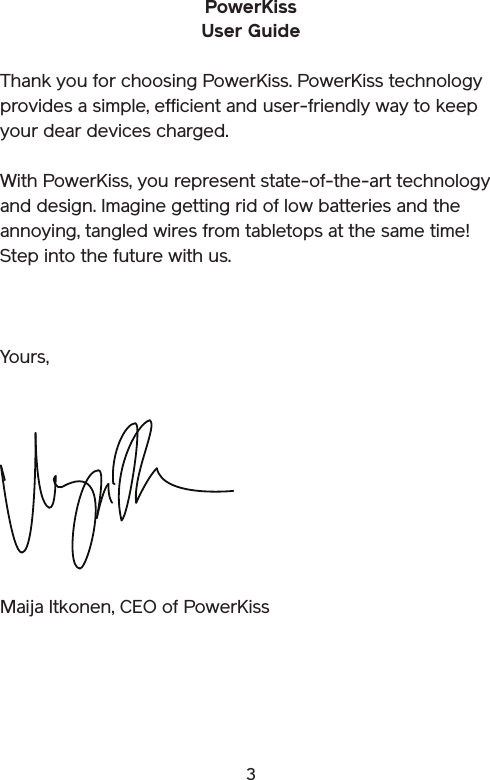 3PowerKissUser GuideThank you for choosing PowerKiss. PowerKiss technology provides a simple, efficient and user-friendly way to keep your dear devices charged.With PowerKiss, you represent state-of-the-art technology and design. Imagine getting rid of low batteries and the annoying, tangled wires from tabletops at the same time! Step into the future with us.Maija Itkonen, CEO of PowerKissYours,