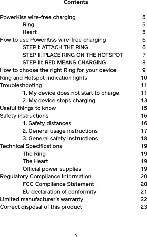 4ContentsPowerKiss wire-free charging      5  Ring          5  Heart          5How to use PowerKiss wire-free charging    6  STEP I: ATTACH THE RING      6  STEP II: PLACE RING ON THE HOTSPOT  7  STEP III: RED MEANS CHARGING    8How to choose the right Ring for your device  9Ring and Hotspot indication lights      10Troubleshooting          11  1. My device does not start to charge  11  2. My device stops charging    13Useful things to know         15Safety instructions         16  1. Safety distances      16  2. General usage instructions    17  3. General safety instructions    18Technical Specifications        19  The Ring        19  The Heart        19  Official power supplies      19Regulatory Compliance Information     20  FCC Compliance Statement      20  EU declaration of conformity    21Limited manufacturer&apos;s warranty      22Correct disposal of this product      23