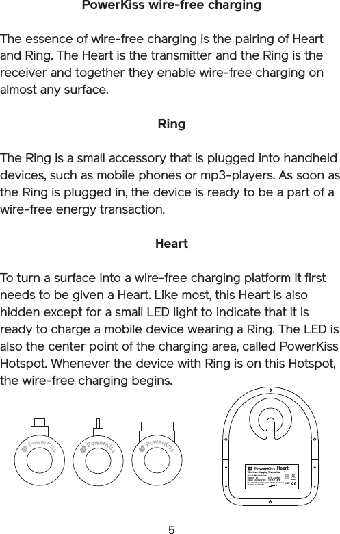 5PowerKiss wire-free chargingThe essence of wire-free charging is the pairing of Heart and Ring. The Heart is the transmitter and the Ring is the receiver and together they enable wire-free charging on almost any surface.RingThe Ring is a small accessory that is plugged into handheld devices, such as mobile phones or mp3-players. As soon as the Ring is plugged in, the device is ready to be a part of a wire-free energy transaction.HeartTo turn a surface into a wire-free charging platform it first needs to be given a Heart. Like most, this Heart is also hidden except for a small LED light to indicate that it is ready to charge a mobile device wearing a Ring. The LED is also the center point of the charging area, called PowerKiss Hotspot. Whenever the device with Ring is on this Hotspot, the wire-free charging begins.I.T.E.Wire-free  Charging TransmitterInp ut: 12  ± 0.2  V DC  / 1 .0 A  / 12  WInd oor  use  onlyVersion: 2.1       S/N : A0 0500Heart+-FCC ID: ZMI-WCT12WUse only with power supplies listed in the manual