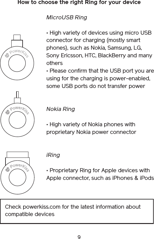 9How to choose the right Ring for your deviceMicroUSB Ring• High variety of devices using micro USB connector for charging (mostly smart phones), such as Nokia, Samsung, LG, Sony Ericsson, HTC, BlackBerry and many others • Please confirm that the USB port you are using for the charging is power-enabled, some USB ports do not transfer powerNokia Ring• High variety of Nokia phones with proprietary Nokia power connectoriRing• Proprietary Ring for Apple devices with Apple connector, such as iPhones &amp; iPodsCheck powerkiss.com for the latest information about compatible devices