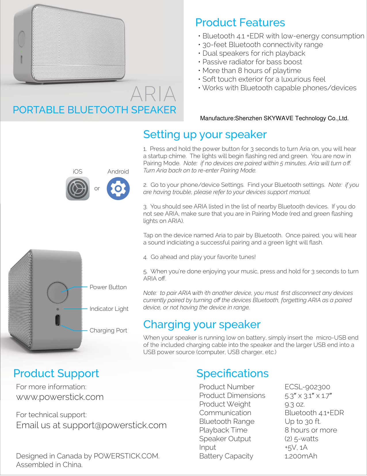 Product Features• Bluetooth 4.1 +EDR with low-energy consumption• 30-feet Bluetooth connectivity range• Dual speakers for rich playback• Passive radiator for bass boost• More than 8 hours of playtime• Soft touch exterior for a luxurious feel• Works with Bluetooth capable phones/devicesSetting up your speakerPORTABLE BLUETOOTH SPEAKERCharging your speakerProduct SupportFor more information:  www.powerstick.comFor technical support:Email us at support@powerstick.comDesigned in Canada by POWERSTICK.COM.Assembled in China.SpeciﬁcationsProduct Number  ECSL-902300Product Dimensions  5.3” x 3.1” x 1.7”Product Weight  9.3 oz.Communication Bluetooth 4.1+EDRBluetooth Range  Up to 30 ft.Playback Time  8 hours or moreSpeaker Output  (2) 5-wattsInput   +5V, 1ABattery Capacity  1,200mAh1.  Press and hold the power button for 3 seconds to turn Aria on, you will hear a startup chime.  The lights will begin ﬂashing red and green.  You are now in Pairing Mode.  Note:  if no devices are paired within 5 minutes, Aria will turn oﬀ.  Turn Aria back on to re-enter Pairing Mode.2.  Go to your phone/device Settings.  Find your Bluetooth settings.  Note:  if you are having trouble, please refer to your devices support manual.  3.  You should see ARIA listed in the list of nearby Bluetooth devices.  If you do not see ARIA, make sure that you are in Pairing Mode (red and green ﬂashing lights on ARIA).  Tap on the device named Aria to pair by Bluetooth.  Once paired, you will hear a sound indiciating a successful pairing and a green light will ﬂash.4.  Go ahead and play your favorite tunes! 5.  When you’re done enjoying your music, press and hold for 3 seconds to turn ARIA oﬀ.  Note:  to pair ARI        with another device, you must  ﬁrst disconnect any devices currently paired by turning oﬀ the devices Bluetooth, forgetting ARIA as a paired device, or not having the device in range.When your speaker is running low on battery, simply insert the  micro-USB end of the included charging cable into the speaker and the larger USB end into a USB power source (computer, USB charger, etc.)iOS AndroidorCChhaarrgginngg yyoPPrroodductt SSupportFor more information:  www.powerstick.comSpPrPr3.  You should see ARIAnot see ARIA, make sulights on ARIA).  Tap on the device nama sound indiciating a su4.  Go ahead andplay y5.  When you’re done eARIA oﬀ.  Note:  to pair ARIA with currently paired by turnidevice, or not having theWhen your speaker is rof the included charginUSUSBBpower source (coPower ButtonIndicator LightCharging PortManufacture:Shenzhen SKYWAVE Technology Co.,Ltd.