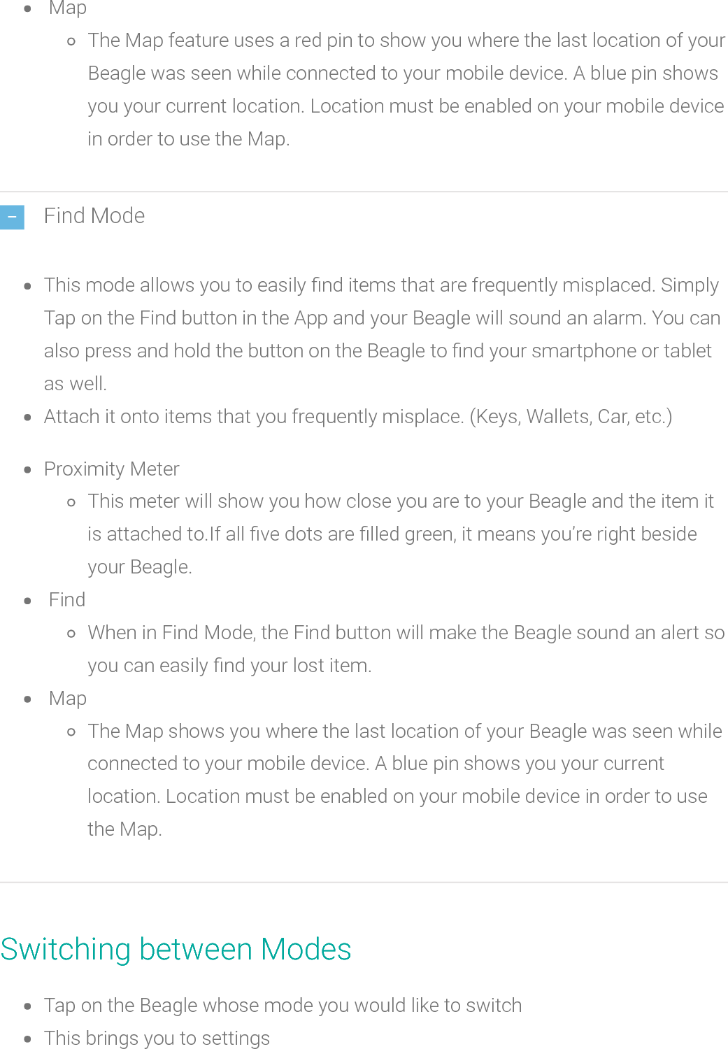 MapThe Map feature uses a red pin to show you where the last location of yourBeagle was seen while connected to your mobile device. A blue pin showsyou your current location. Location must be enabled on your mobile devicein order to use the Map.Find ModeThis mode allows you to easily nd items that are frequently misplaced. SimplyTap on the Find button in the App and your Beagle will sound an alarm. You canalso press and hold the button on the Beagle to nd your smartphone or tabletas well.Attach it onto items that you frequently misplace. (Keys, Wallets, Car, etc.)Proximity MeterThis meter will show you how close you are to your Beagle and the item itis attached to.If all ve dots arelled green, it means you’re right besideyour Beagle.FindWhen in Find Mode, the Find button will make the Beagle soundan alert soyou can easily nd your lost item.MapThe Map shows you where the last location of your Beagle was seen whileconnected to your mobile device. A blue pin shows you your currentlocation. Location must be enabled on your mobile device in order to usethe Map.Switching between ModesTap on the Beaglewhose mode you would like to switchThis brings you to settings