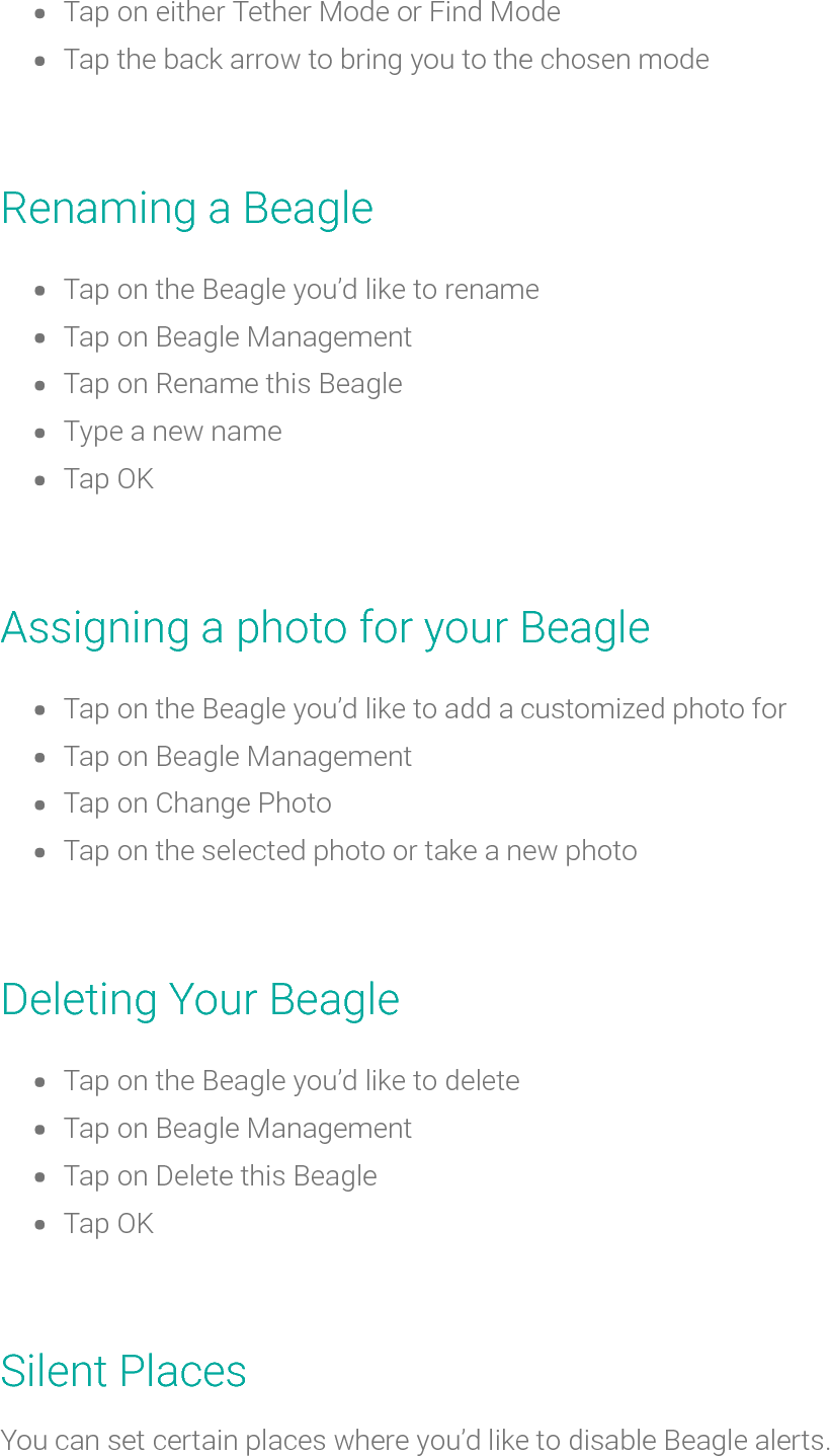 Tap on either Tether Mode or Find ModeTap the back arrow to bring you to thechosen modeRenaminga BeagleTap on the Beagle you’d like torenameTap on Beagle ManagementTap onRename this BeagleType a new nameTap OKAssigning a photo for your BeagleTap on the Beagle you’d like to add a customized photo forTapon Beagle ManagementTap on Change PhotoTap on the selected photo or take a new photoDeleting Your BeagleTap on the Beagle you’d like to deleteTap on Beagle ManagementTap on Delete this BeagleTap OKSilent PlacesYou can set certain places where you’d like to disable Beagle alerts.
