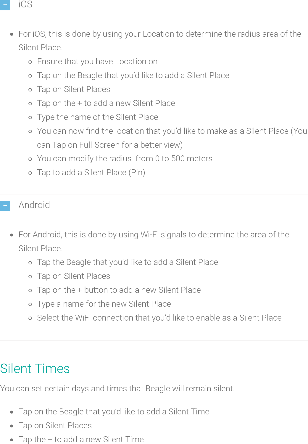 iOSFor iOS, this is done by using your Location to determine the radius area of theSilent Place.Ensure that you have Location onTap on the Beagle that you’d like to add a Silent PlaceTap on Silent PlacesTap on the + to add a new Silent PlaceType the name of the Silent PlaceYou can now nd the location that you’d like to make as a Silent Place (Youcan Tap on Full-Screen for a better view)You can modify the radius from 0 to 500 metersTap to add a Silent Place (Pin)AndroidFor Android, this is done by using Wi-Fi signals to determine the area of theSilent Place.Tap the Beagle that you’d like to add a Silent PlaceTap on Silent PlacesTap on the + button to add a new Silent PlaceType a name for the new Silent PlaceSelect the WiFi connection that you’d like to enable as a Silent PlaceSilent TimesYou can set certain days and times thatBeagle will remain silent.Tap on the Beagle that you’d like to add a Silent TimeTap on Silent PlacesTap the + to add a new Silent Time