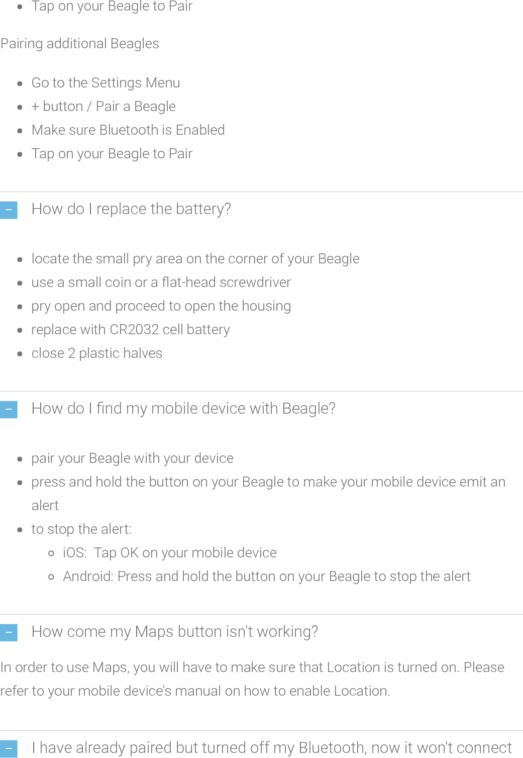 Tap on your Beagle to PairPairing additional BeaglesGo to the Settings Menu+ button / Pair a BeagleMake sure Bluetooth is EnabledTap on your Beagle to PairHow do I replace the battery?locate thesmall pry area on the corner of your Beagleuse a small coin or a at-headscrewdriverpry open and proceed to open the housingreplace with CR2032 cell batteryclose 2 plastic halvesHow do I nd my mobile device with Beagle?pair your Beagle with your devicepress and hold the button on your Beagle to make your mobile device emit analertto stop the alert:iOS: Tap OK on your mobile deviceAndroid: Press and hold the button on your Beagle to stop the alertHow come my Maps button isn&apos;t working?In order to use Maps, you will have to make sure that Location is turned on. Pleaserefer to your mobile device’s manual on how to enable Location.I have already paired but turned off my Bluetooth, now it won&apos;t connect