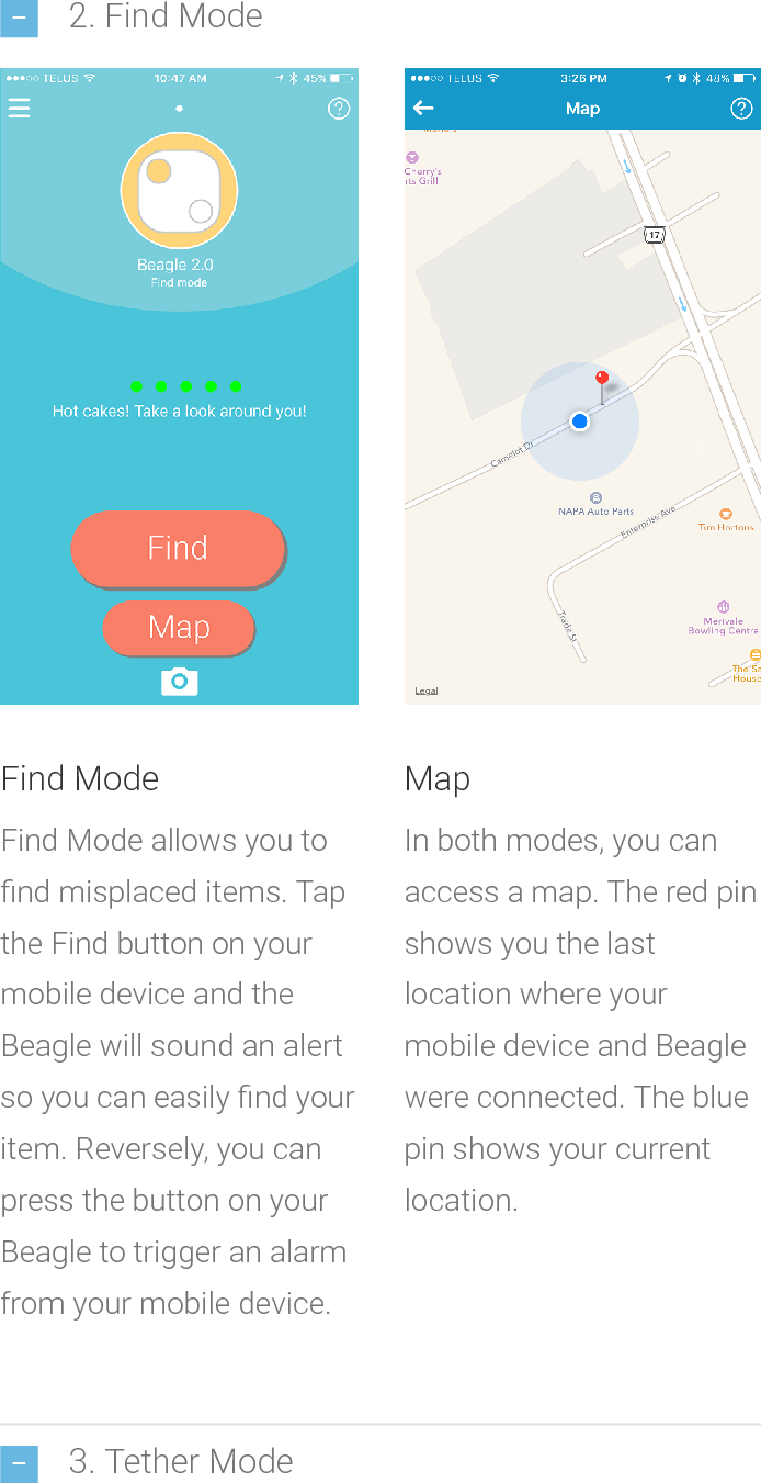2. Find Mode3. Tether ModeFind ModeFind Mode allows you tond misplaced items. Tapthe Find button on yourmobiledeviceandtheBeagle will soundan alertso you can easily nd youritem. Reversely, you canpress the button on yourBeagle to trigger an alarmfrom your mobile device.MapIn both modes, you canaccess a map. The red pinshows you the lastlocation whereyourmobile device and Beaglewere connected. The bluepin shows your currentlocation.