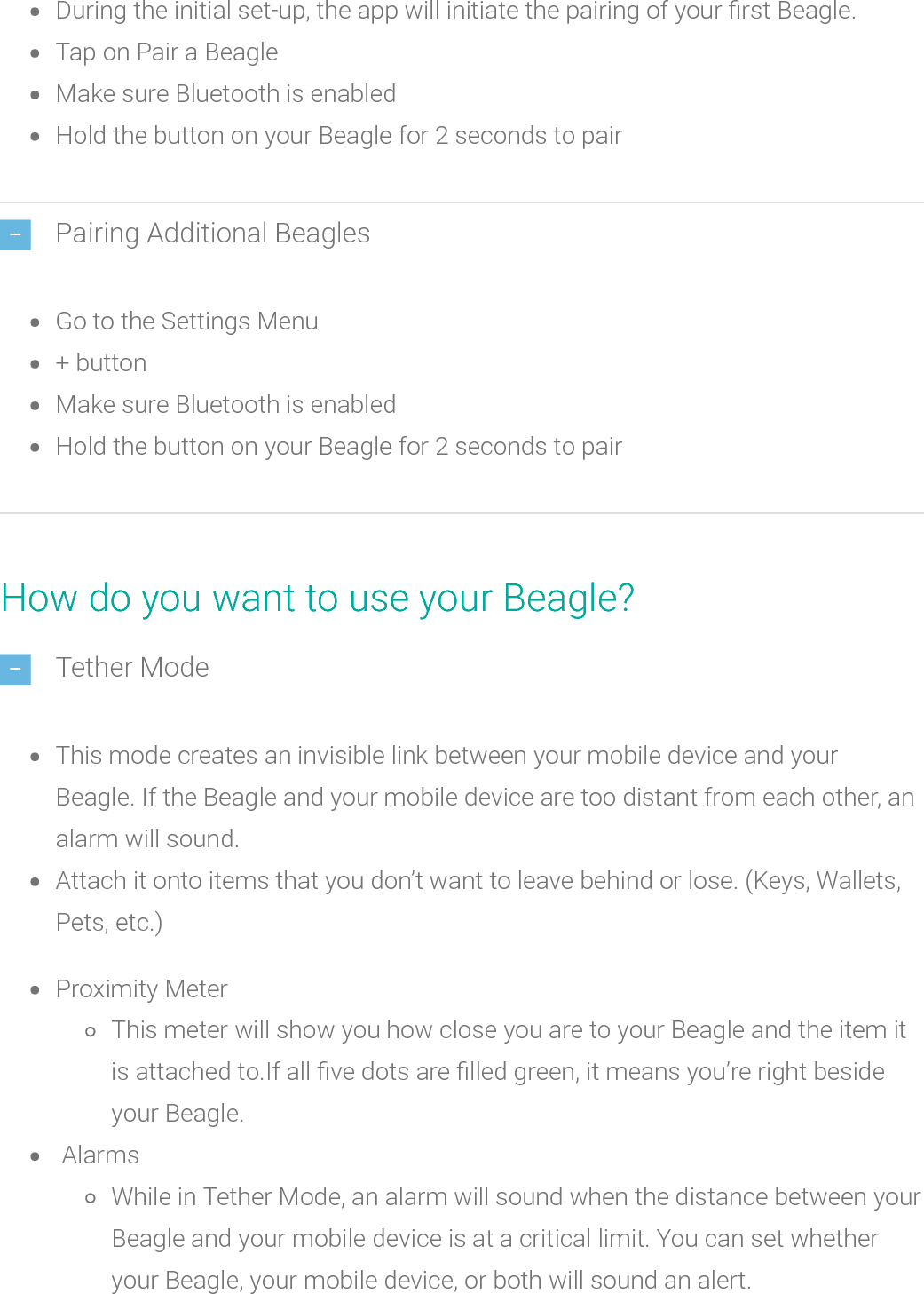 During the initial set-up, the app will initiate the pairing of your rst Beagle.Tap on Pair a BeagleMake sure Bluetooth is enabledHold the buttonon your Beagle for 2 seconds to pairPairing Additional BeaglesGo to the Settings Menu+ buttonMake sure Bluetooth is enabledHold the buttonon your Beagle for 2 seconds to pairHow do you want to use your Beagle?Tether ModeThis mode creates an invisible link between your mobile device and yourBeagle. If the Beagle and your mobile device are too distant from each other, analarm will sound.Attach it onto items that you don’t want to leave behind or lose. (Keys, Wallets,Pets, etc.)Proximity MeterThis meter will show you how close you are to your Beagle and the item itis attached to.If all ve dots arelled green, it means you’re right besideyour Beagle.AlarmsWhile in Tether Mode, an alarm will sound when the distance between yourBeagle and your mobile device is at a critical limit. You can set whetheryour Beagle, your mobile device, or both will soundan alert.