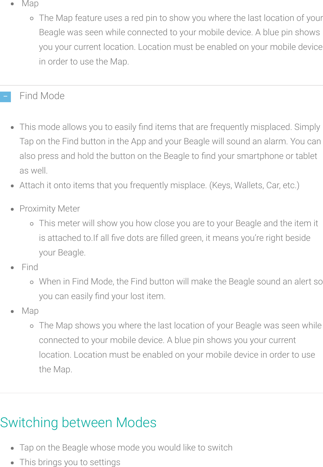 MapThe Map feature uses a red pin to show you where the last location of yourBeagle was seen while connected to your mobile device. A blue pin showsyou your current location. Location must be enabled on your mobile devicein order to use the Map.Find ModeThis mode allows you to easily nd items that are frequently misplaced. SimplyTap on the Find button in the App and your Beagle will sound an alarm. You canalso press and hold the button on the Beagle to nd your smartphone or tabletas well.Attach it onto items that you frequently misplace. (Keys, Wallets, Car, etc.)Proximity MeterThis meter will show you how close you are to your Beagle and the item itis attached to.If all ve dots arelled green, it means you’re right besideyour Beagle.FindWhen in Find Mode, the Find button will make the Beagle soundan alert soyou can easily nd your lost item.MapThe Map shows you where the last location of your Beagle was seen whileconnected to your mobile device. A blue pin shows you your currentlocation. Location must be enabled on your mobile device in order to usethe Map.Switching between ModesTap on the Beaglewhose mode you would like to switchThis brings you to settings