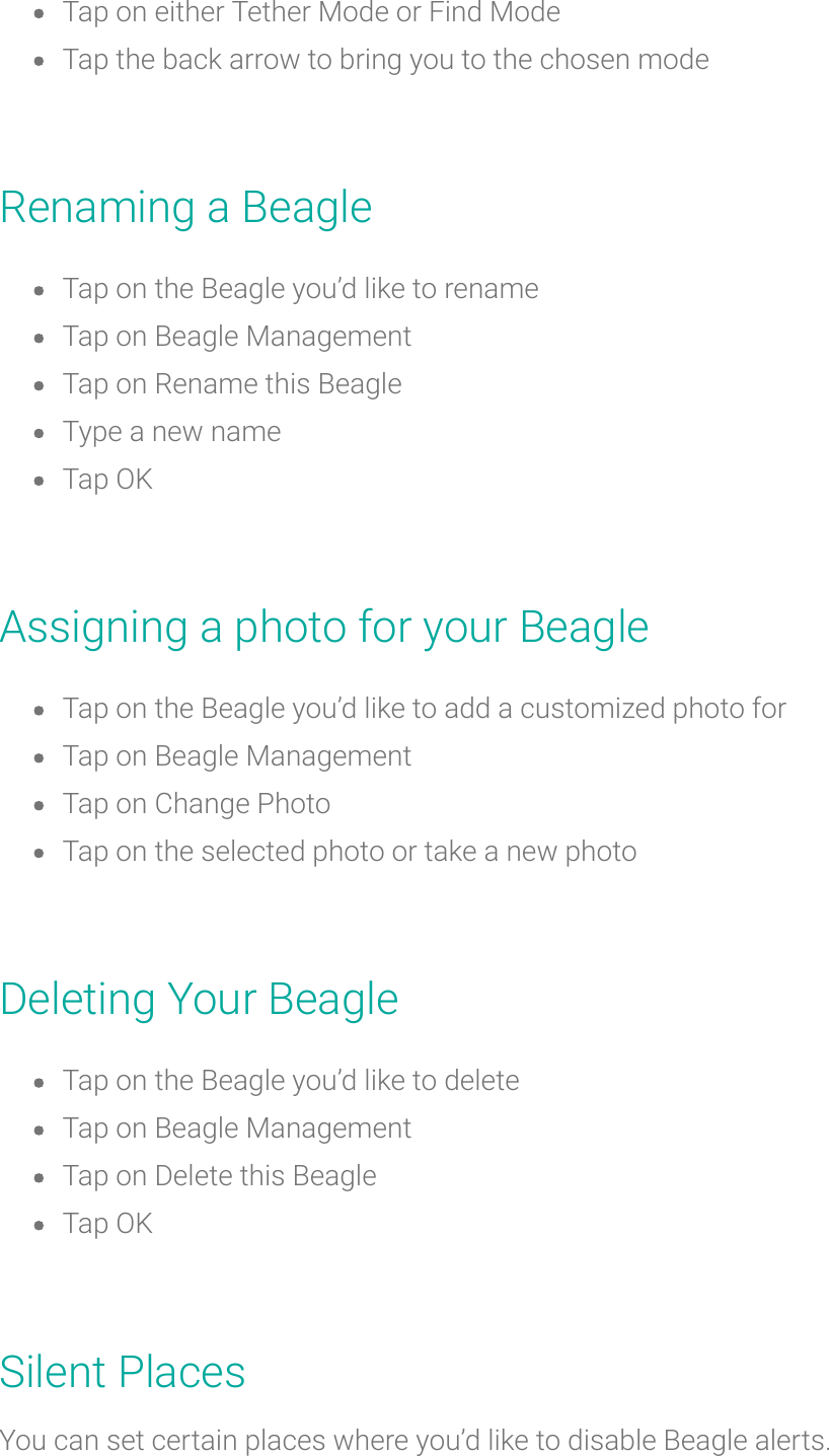 Tap on either Tether Mode or Find ModeTap the back arrow to bring you to thechosen modeRenaminga BeagleTap on the Beagle you’d like torenameTap on Beagle ManagementTap onRename this BeagleType a new nameTap OKAssigning a photo for your BeagleTap on the Beagle you’d like to add a customized photo forTapon Beagle ManagementTap on Change PhotoTap on the selected photo or take a new photoDeleting Your BeagleTap on the Beagle you’d like to deleteTap on Beagle ManagementTap on Delete this BeagleTap OKSilent PlacesYou can set certain places where you’d like to disable Beagle alerts.