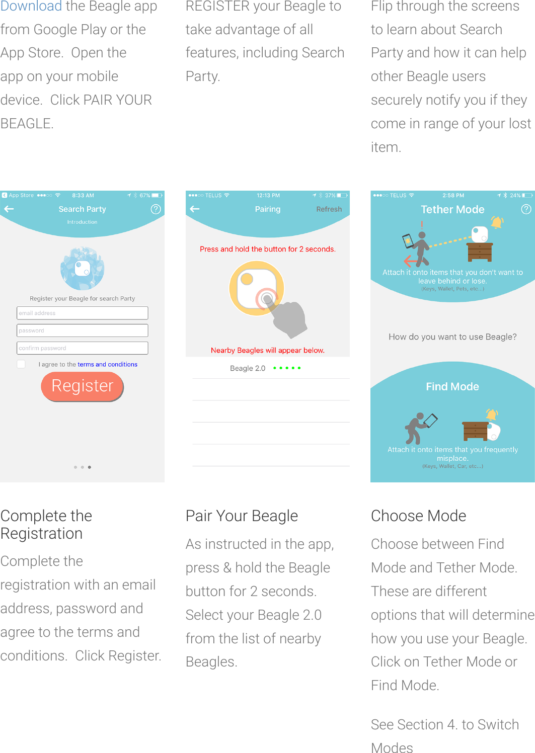 Downloadthe Beagle appfrom Google Play or theApp Store. Open theappon your mobiledevice. Click PAIR YOURBEAGLE.REGISTER your Beagle totakeadvantage of allfeatures, including SearchParty.Flip through the screensto learn about SearchParty and how it can helpother Beagle userssecurely notify you if theycome in range ofyour lostitem.Complete theRegistrationComplete theregistrationwith an emailaddress, password andagree to the terms andconditions. Click Register.Pair Your BeagleAs instructed in the app,press &amp;hold the Beaglebutton for 2 seconds.Select your Beagle 2.0from the list of nearbyBeagles.Choose ModeChoose between FindMode and Tether Mode.These are differentoptions that will determinehow you use your Beagle.Click on Tether Mode orFind Mode.See Section 4. to SwitchModes
