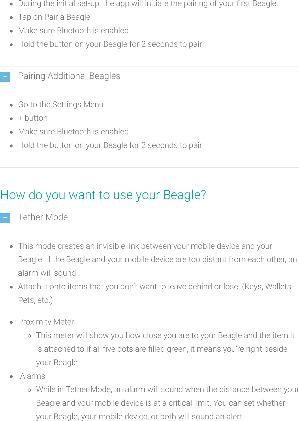 During the initial set-up, the app will initiate the pairing of your rst Beagle.Tap on Pair a BeagleMake sure Bluetooth is enabledHold the buttonon your Beagle for 2 seconds to pairPairing Additional BeaglesGo to the Settings Menu+ buttonMake sure Bluetooth is enabledHold the buttonon your Beagle for 2 seconds to pairHow do you want to use your Beagle?Tether ModeThis mode creates an invisible link between your mobile device and yourBeagle. If the Beagle and your mobile device are too distant from each other, analarm will sound.Attach it onto items that you don’t want to leave behind or lose. (Keys, Wallets,Pets, etc.)Proximity MeterThis meter will show you how close you are to your Beagle and the item itis attached to.If all ve dots arelled green, it means you’re right besideyour Beagle.AlarmsWhile in Tether Mode, an alarm will sound when the distance between yourBeagle and your mobile device is at a critical limit. You can set whetheryour Beagle, your mobile device, or both will soundan alert.
