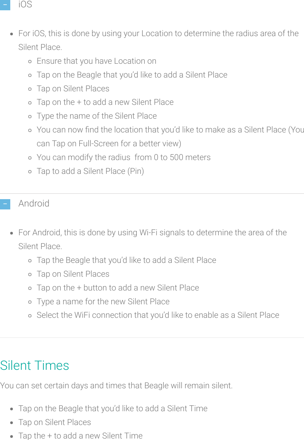 iOSFor iOS, this is done by using your Location to determine the radius area of theSilent Place.Ensure that you have Location onTap on the Beagle that you’d like to add a Silent PlaceTap on Silent PlacesTap on the + to add a new Silent PlaceType the name of the Silent PlaceYou can now nd the location that you’d like to make as a Silent Place (Youcan Tap on Full-Screen for a better view)You can modify the radius from 0 to 500 metersTap to add a Silent Place (Pin)AndroidFor Android, this is done by using Wi-Fi signals to determine the area of theSilent Place.Tap the Beagle that you’d like to add a Silent PlaceTap on Silent PlacesTap on the + button to add a new Silent PlaceType a name for the new Silent PlaceSelect the WiFi connection that you’d like to enable as a Silent PlaceSilent TimesYou can set certain days and times thatBeagle will remain silent.Tap on the Beagle that you’d like to add a Silent TimeTap on Silent PlacesTap the + to add a new Silent Time