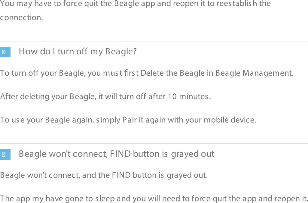 You mayhave to force quit the Beagle app and reopen it to reestablish theconnection.How do I turn off my Beagle?To turn off your Beagle, you must  rst Delete the Beagle in Beagle Management.After deleting your Beagle,it will turn off after 10 minutes.To use your Beagle again, simply Pair it again with your mobile device.Beagle won&apos;t connect, FIND button is grayed outBeagle won’t connect, and the FIND button is grayed out.The app my have gone to sleep and you will need to force quit the app and reopen it.