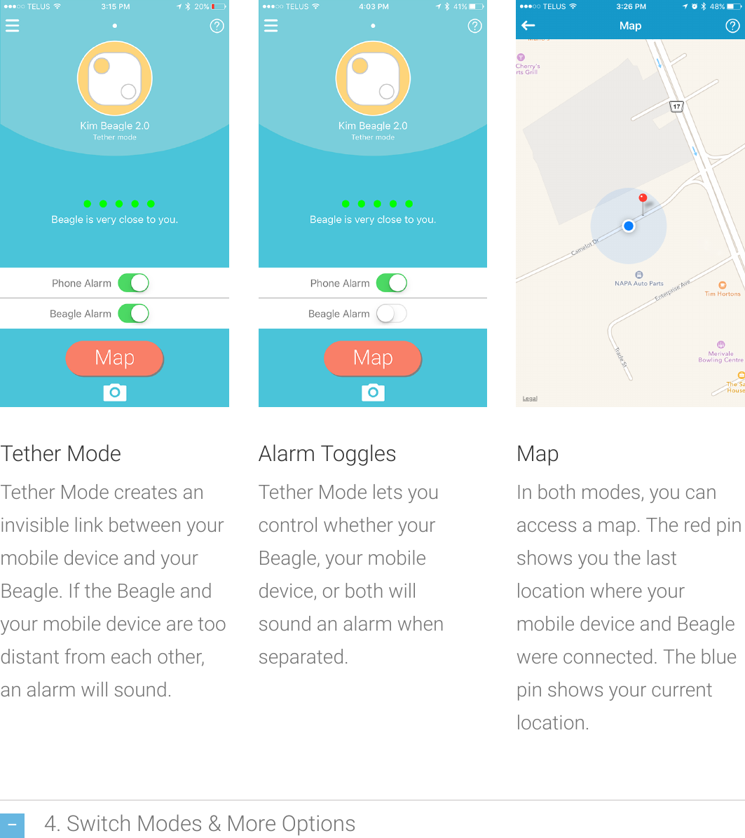 4. Switch Modes &amp; More OptionsTether ModeTether Modecreates aninvisible link between yourmobile device and yourBeagle. If the Beagle andyour mobile device are toodistant from each other,an alarm will sound.Alarm TogglesTether Mode letsyoucontrolwhether yourBeagle, your mobiledevice, or both willsoundan alarm whenseparated.MapIn both modes, you canaccess a map. The red pinshows you the lastlocation whereyourmobile device and Beaglewere connected. The bluepin shows your currentlocation.
