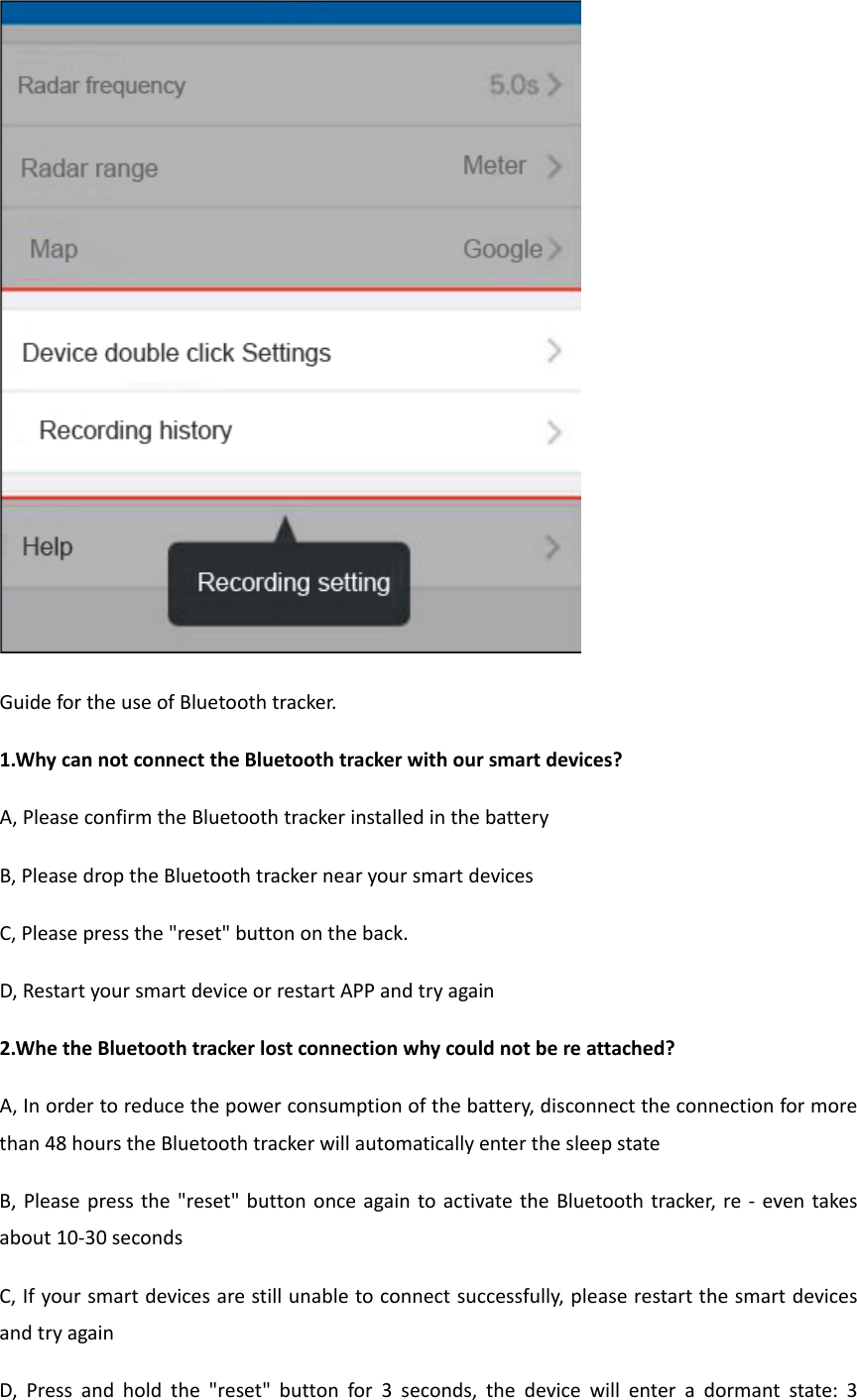 GuidefortheuseofBluetoothtracker.1.WhycannotconnecttheBluetoothtrackerwithoursmartdevices?A,PleaseconfirmtheBluetoothtrackerinstalledinthebatteryB,PleasedroptheBluetoothtrackernearyoursmartdevicesC,Pleasepressthe&quot;reset&quot;buttonontheback.D,RestartyoursmartdeviceorrestartAPPandtryagain2.WhetheBluetoothtrackerlostconnectionwhycouldnotbereattached?A,Inordertoreducethepowerconsumptionofthebattery,disconnecttheconnectionformorethan48hourstheBluetoothtrackerwillautomaticallyenterthesleepstateB,Pleasepressthe&quot;reset&quot;buttononceagaintoactivatetheBluetoothtracker,re‐eventakesabout10‐30secondsC,Ifyoursmartdevicesarestillunabletoconnectsuccessfully,pleaserestartthesmartdevicesandtryagainD,Pressandholdthe&quot;reset&quot;buttonfor3seconds,thedevicewillenteradormantstate:3