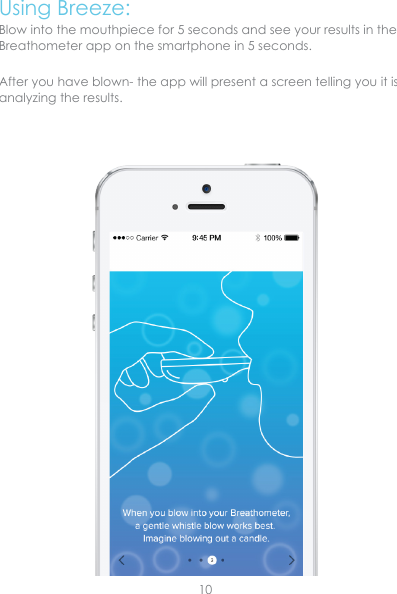 Using Breeze:Blow into the mouthpiece for 5 seconds and see your results in the Breathometer app on the smartphone in 5 seconds.After you have blown- the app will present a screen telling you it is analyzing the results. 10
