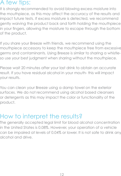 A few tips:It is strongly recommended to avoid blowing excess moisture into the mouthpiece, as this may affect the accuracy of the results and impact future tests. If excess moisture is detected, we recommend gently waiving the product back and forth holding the mouthpiece in your ngers, allowing the moisture to escape through the bottom of the product.If you share your Breeze with friends, we recommend using the mouthpiece accessory to keep the mouthpiece free from excessive germs and contaminants. Using Breeze is similar to sharing a whistle- so use your best judgment when sharing without the mouthpiece.Please wait 20 minutes after your last drink to obtain an accurate result. If you have residual alcohol in your mouth- this will impact your results.You can clean your Breeze using a damp towel on the exterior surfaces. We do not recommend using alcohol based cleansers or detergents as this may impact the color or functionality of the product.How to interpret the results?The generally accepted legal limit for blood alcohol concentration in the United States is 0.08%. However, your operation of a vehicle can be impaired at levels of 0.04% or lower. It is not safe to drink any alcohol and drive.12