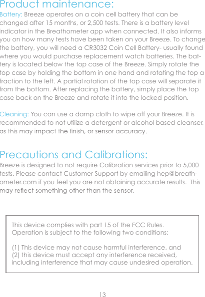 Product maintenance:Battery: Breeze operates on a coin cell battery that can be changed after 15 months, or 2,500 tests. There is a battery level indicator in the Breathometer app when connected. It also informs you on how many tests have been taken on your Breeze. To change the battery, you will need a CR3032 Coin Cell Battery- usually found where you would purchase replacement watch batteries. The bat-tery is located below the top case of the Breeze. Simply rotate the top case by holding the bottom in one hand and rotating the top a fraction to the left. A partial rotation of the top case will separate it from the bottom. After replacing the battery, simply place the top case back on the Breeze and rotate it into the locked position.Cleaning: You can use a damp cloth to wipe off your Breeze. It is recommended to not utilize a detergent or alcohol based cleanser, Precautions and Calibrations:Breeze is designed to not require Calibration services prior to 5,000 This device complies with part 15 of the FCC Rules. Operation is subject to the following two conditions:(1) This device may not cause harmful interference, and(2) this device must accept any interference received, including interference that may cause undesired operation.tests. Please contact Customer Support by emailing hep@breath-ometer.com if you feel you are not obtaining accurate results.  This 13