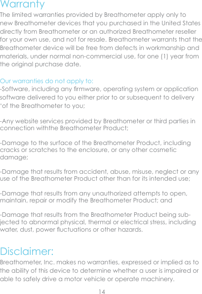 WarrantyThe limited warranties provided by Breathometer apply only to new Breathometer devices that you purchased in the United States directly from Breathometer or an authorized Breathometer reseller for your own use, and not for resale. Breathometer warrants that the Breathometer device will be free from defects in workmanship and materials, under normal non-commercial use, for one (1) year from the original purchase date.Our warranties do not apply to:-Software, including any rmware, operating system or application software delivered to you either prior to or subsequent to delivery ‘of the Breathometer to you; -Any website services provided by Breathometer or third parties in connection withthe Breathometer Product;  -Damage to the surface of the Breathometer Product, including cracks or scratches to the enclosure, or any other cosmetic damage;-Damage that results from accident, abuse, misuse, neglect or any use of the Breathometer Product other than for its intended use;-Damage that results from any unauthorized attempts to open, maintain, repair or modify the Breathometer Product; and -Damage that results from the Breathometer Product being sub-jected to abnormal physical, thermal or electrical stress, including water, dust, power uctuations or other hazards.  Disclaimer:Breathometer, Inc. makes no warranties, expressed or implied as to the ability of this device to determine whether a user is impaired or able to safely drive a motor vehicle or operate machinery. 14