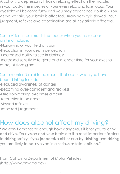 Alcohol is a depressant. It has a relaxing effect on the muscles in your body. The muscles of your eyes relax and lose focus. Your eyesight will become fuzzy and you may experience double vision.  As we’ve said, your brain is affected.  Brain activity is slowed. Your judgment, reexes and coordination are all negatively affected.Some vision impairments that occur when you have been drinking include:-Narrowing of your eld of vision-Reduction in your depth perception-Decreased ability to see in darkness-Increased sensitivity to glare and a longer time for your eyes to re-adjust from glareSome mental (brain) impairments that occur when you have been drinking include:-Reduced awareness of danger-Becoming over-condent and reckless-Decision-making becomes difcult-Reduction in balance-Slowed reexes-Impaired judgementHow does alcohol affect my driving?“We can’t emphasize enough how dangerous it is for you to drink and drive. Your vision and your brain are the most important factors to driving safely. If you jeopardize either one by drinking and driving, you are likely to be involved in a serious or fatal collision.”  From California Department of Motor Vehicles (http://www.dmv.ca.gov)4