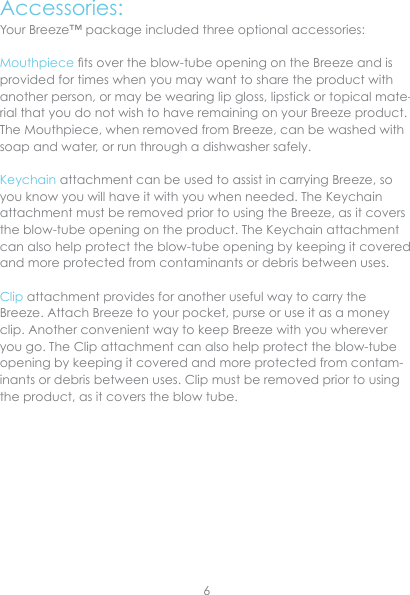 Accessories:Your Breeze™ package included three optional accessories:Mouthpiece ts over the blow-tube opening on the Breeze and is provided for times when you may want to share the product with another person, or may be wearing lip gloss, lipstick or topical mate-rial that you do not wish to have remaining on your Breeze product.  The Mouthpiece, when removed from Breeze, can be washed with soap and water, or run through a dishwasher safely.Keychain attachment can be used to assist in carrying Breeze, so you know you will have it with you when needed. The Keychain attachment must be removed prior to using the Breeze, as it covers the blow-tube opening on the product. The Keychain attachment can also help protect the blow-tube opening by keeping it covered and more protected from contaminants or debris between uses.Clip attachment provides for another useful way to carry the Breeze. Attach Breeze to your pocket, purse or use it as a money clip. Another convenient way to keep Breeze with you wherever you go. The Clip attachment can also help protect the blow-tube opening by keeping it covered and more protected from contam-inants or debris between uses. Clip must be removed prior to using the product, as it covers the blow tube.6