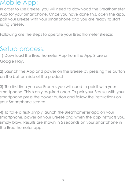 Mobile App:In order to use Breeze, you will need to download the Breathometer App for your Smartphone. Once you have done this, open the app, pair your Breeze with your smartphone and you are ready to start using Breeze. Following are the steps to operate your Breathometer Breeze:Setup process:1) Download the Breathometer App from the App Store or Google Play.2) Launch the App and power on the Breeze by pressing the button on the bottom side of the product 3) The rst time you use Breeze, you will need to pair it with your smartphone. This is only required once. To pair your Breeze with your smartphone press the power button and follow the instructions on your Smartphone screen.4) To take a test- simply launch the Breathometer app on your smartphone, power on your Breeze and when the app instructs you, simply blow. Results are shown in 5 seconds on your smartphone in the Breathometer app.7