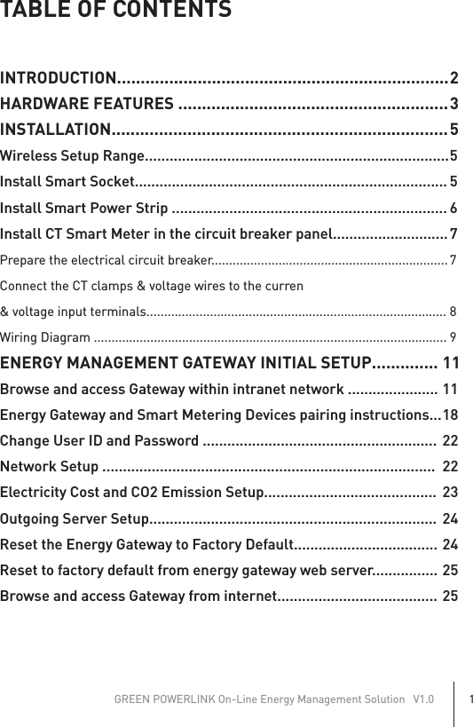 TABLE OF CONTENTSINTRODUCTION...................................................................... 2HARDWARE FEATURES ......................................................... 3INSTALLATION....................................................................... 5Wireless Setup Range.......................................................................... 5Install Smart Socket............................................................................ 5Install Smart Power Strip ................................................................... 6Install CT Smart Meter in the circuit breaker panel............................ 7Prepare the electrical circuit breaker................................................................... 7Connect the CT clamps &amp; voltage wires to the curren&amp; voltage input terminals..................................................................................... 8Wiring Diagram .................................................................................................... 9ENERGY MANAGEMENT GATEWAY INITIAL SETUP.............. 11Browse and access Gateway within intranet network ...................... 11Energy Gateway and Smart Metering Devices pairing instructions... 18Change User ID and Password .........................................................  22Network Setup .................................................................................  22Electricity Cost and CO2 Emission Setup..........................................  23Outgoing Server Setup......................................................................  24Reset the Energy Gateway to Factory Default................................... 24Reset to factory default from energy gateway web server................ 25Browse and access Gateway from internet....................................... 25GREEN POWERLINK On-Line Energy Management Solution   V1.01