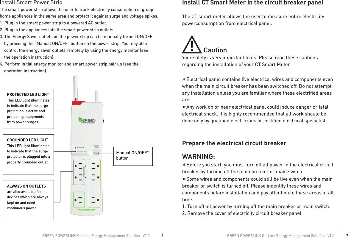 Install Smart Power StripThe smart power strip allows the user to track electricity consumption of grouphome appliances in the same area and protect it against surge and voltage spikes.1. Plug in the smart power strip to a powered AC outlet.2. Plug in the appliances into the smart power strip outlets.3. The Energy Saver outlets on the power strip can be manually turned ON/OFF    by pressing the “Manual ON/OFF” button on the power strip. You may also    control the energy saver outlets remotely by using the energy monitor (see    the operation instruction).4. Perform initial energy monitor and smart power strip pair up (see the    operation instruction).GREEN POWERLINK On-Line Energy Management Solution   V1.06GREEN POWERLINK On-Line Energy Management Solution   V1.07Install CT Smart Meter in the circuit breaker panelThe CT smart meter allows the user to measure entire electricity powerconsumption from electrical panel.                CautionYour safety is very important to us. Please read these cautions regarding the installation of your CT Smart Meter.＊Electrical panel contains live electrical wires and components even when the main circuit breaker has been switched off. Do not attempt any installation unless you are familiar where these electrified areas are.＊Any work on or near electrical panel could induce danger or fatal electrical shock. It is highly recommended that all work should be done only by qualified electricians or certified electrical specialist.Prepare the electrical circuit breakerWARNING:＊Before you start, you must turn off all power in the electrical circuit breaker by turning off the main breaker or main switch.＊Some wires and components could still be live even when the main breaker or switch is turned off. Please indentify these wires and components before installation and pay attention to these areas at all time.1. Turn off all power by turning off the main breaker or main switch.2. Remove the cover of electricity circuit breaker panel.Manual ON/OFF”buttonPROTECTED LED LIGHTThis LED light illuminatesto indicate that the surgeprotection is active andprotecting equipmentsfrom power surges.GROUNDED LED LIGHTThis LED light illuminates to indicate that the surgeprotector is plugged into aproperly grounded outlet.ALWAYS ON OUTLETSare also available fordevices which are alwayskept on and needcontinuous power.!