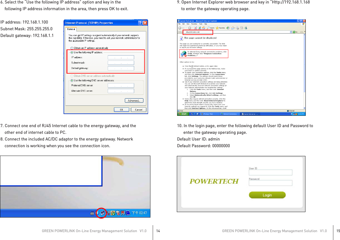 6. Select the “Use the following IP address” option and key in the         following IP address information in the area, then press OK to exit.IP address: 192.168.1.100Subnet Mask: 255.255.255.0Default gateway: 192.168.1.17. Connect one end of RJ45 Internet cable to the energy gateway, and the             other end of internet cable to PC.8. Connect the included AC/DC adaptor to the energy gateway. Network    connection is working when you see the connection icon.9. Open Internet Explorer web browser and key in “Http://192.168.1.168     to enter the gateway operating page.10. In the login page, enter the following default User ID and Password to       enter the gateway operating page.Default User ID: adminDefault Password: 00000000GREEN POWERLINK On-Line Energy Management Solution   V1.014GREEN POWERLINK On-Line Energy Management Solution   V1.015 