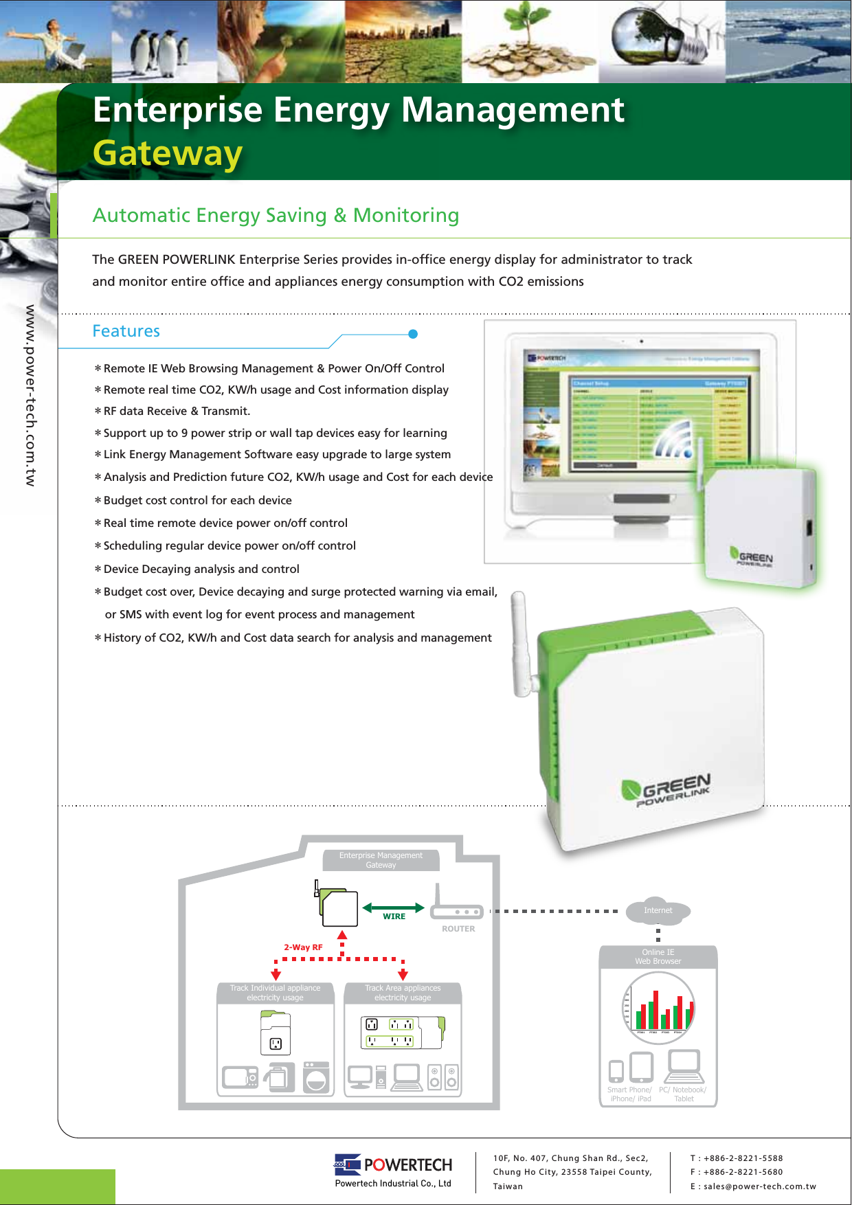 Enterprise Energy ManagementGatewayAutomatic Energy Saving &amp; MonitoringThe GREEN POWERLINK Enterprise Series provides in-office energy display for administrator to track and monitor entire office and appliances energy consumption with CO2 emissionswww.power-tech.com.twPowertech Industrial Co., Ltd10F, No. 407, Chung Shan Rd., Sec2, Chung Ho City, 23558 Taipei County, Ta iwanT : +886-2-8221-5588F : +886-2-8221-5680E : sales@power-tech.com.twFeatures＊Remote IE Web Browsing Management &amp; Power On/Off Control＊Remote real time CO2, KW/h usage and Cost information display＊RF data Receive &amp; Transmit.＊Support up to 9 power strip or wall tap devices easy for learning＊Link Energy Management Software easy upgrade to large system＊Analysis and Prediction future CO2, KW/h usage and Cost for each device＊Budget cost control for each device＊Real time remote device power on/off control＊Scheduling regular device power on/off control＊Device Decaying analysis and control＊Budget cost over, Device decaying and surge protected warning via email,     or SMS with event log for event process and management＊History of CO2, KW/h and Cost data search for analysis and managementEnterprise ManagementGatewayWIRE2-Way RFInternetTrack Individual applianceelectricity usageTrack Area applianceselectricity usageROUTERSmart Phone/ iPhone/ iPadPC/ Notebook/ TabletOnline IEWeb BrowserPT001 PT002 PT003 PT004 PT00540035020030025015050100