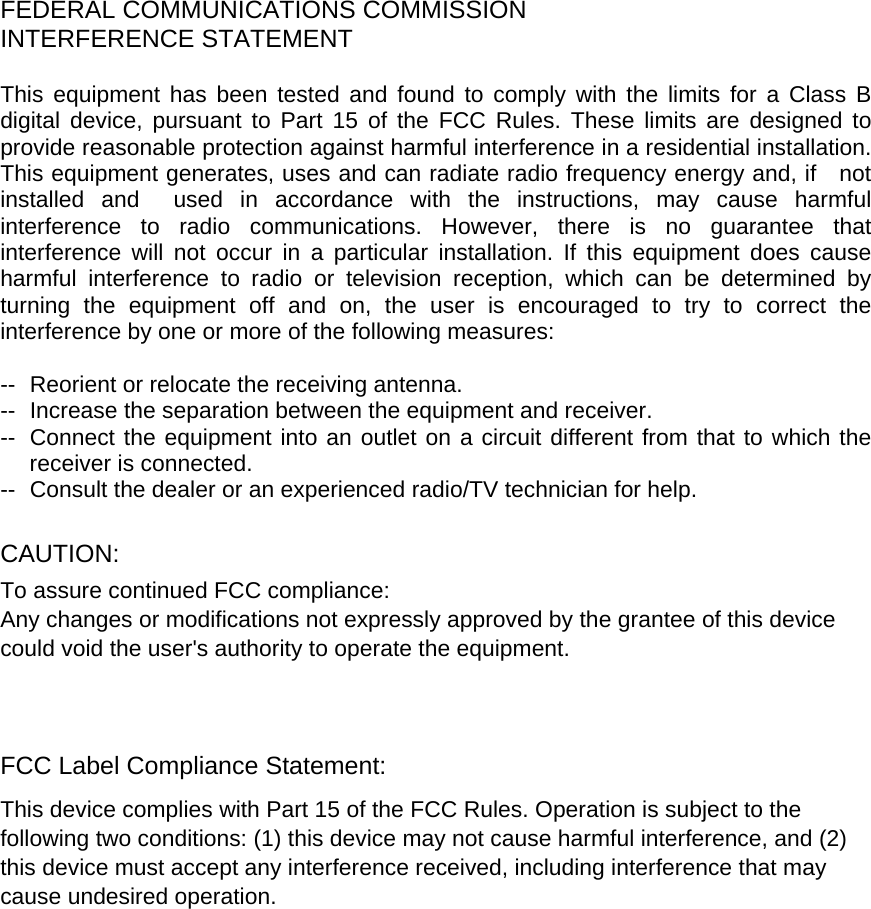    FEDERAL COMMUNICATIONS COMMISSION INTERFERENCE STATEMENT  This equipment has been tested and found to comply with the limits for a Class B digital device, pursuant to Part 15 of the FCC Rules. These limits are designed to provide reasonable protection against harmful interference in a residential installation. This equipment generates, uses and can radiate radio frequency energy and, if   not installed and  used in accordance with the instructions, may cause harmful interference to radio communications. However, there is no guarantee that interference will not occur in a particular installation. If this equipment does cause harmful interference to radio or television reception, which can be determined by turning the equipment off and on, the user is encouraged to try to correct the interference by one or more of the following measures:  --  Reorient or relocate the receiving antenna. --  Increase the separation between the equipment and receiver. --  Connect the equipment into an outlet on a circuit different from that to which the receiver is connected. --  Consult the dealer or an experienced radio/TV technician for help.  CAUTION:  To assure continued FCC compliance:   Any changes or modifications not expressly approved by the grantee of this device could void the user&apos;s authority to operate the equipment.    FCC Label Compliance Statement: This device complies with Part 15 of the FCC Rules. Operation is subject to the following two conditions: (1) this device may not cause harmful interference, and (2) this device must accept any interference received, including interference that may cause undesired operation.       