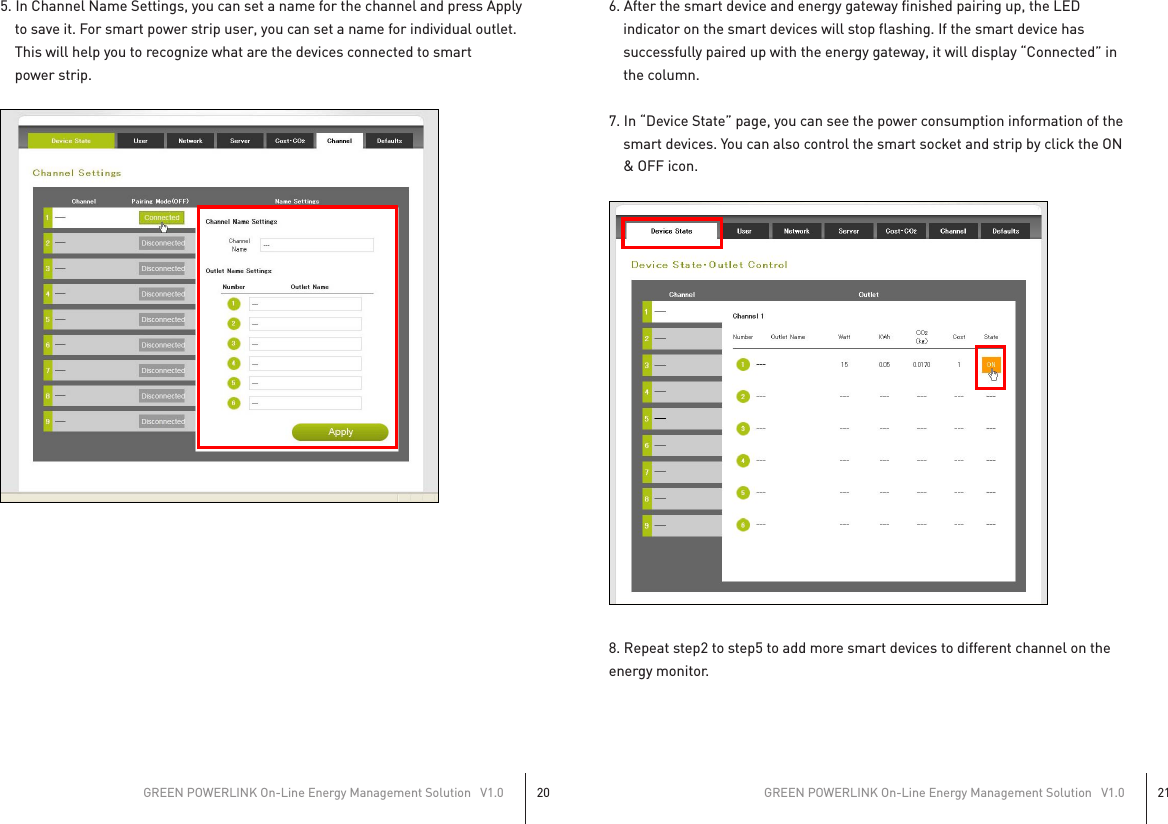5. In Channel Name Settings, you can set a name for the channel and press Apply    to save it. For smart power strip user, you can set a name for individual outlet.    This will help you to recognize what are the devices connected to smart    power strip.6. After the smart device and energy gateway finished pairing up, the LED    indicator on the smart devices will stop flashing. If the smart device has    successfully paired up with the energy gateway, it will display “Connected” in    the column.7. In “Device State” page, you can see the power consumption information of the    smart devices. You can also control the smart socket and strip by click the ON    &amp; OFF icon.8. Repeat step2 to step5 to add more smart devices to different channel on theenergy monitor.GREEN POWERLINK On-Line Energy Management Solution   V1.020GREEN POWERLINK On-Line Energy Management Solution   V1.021  