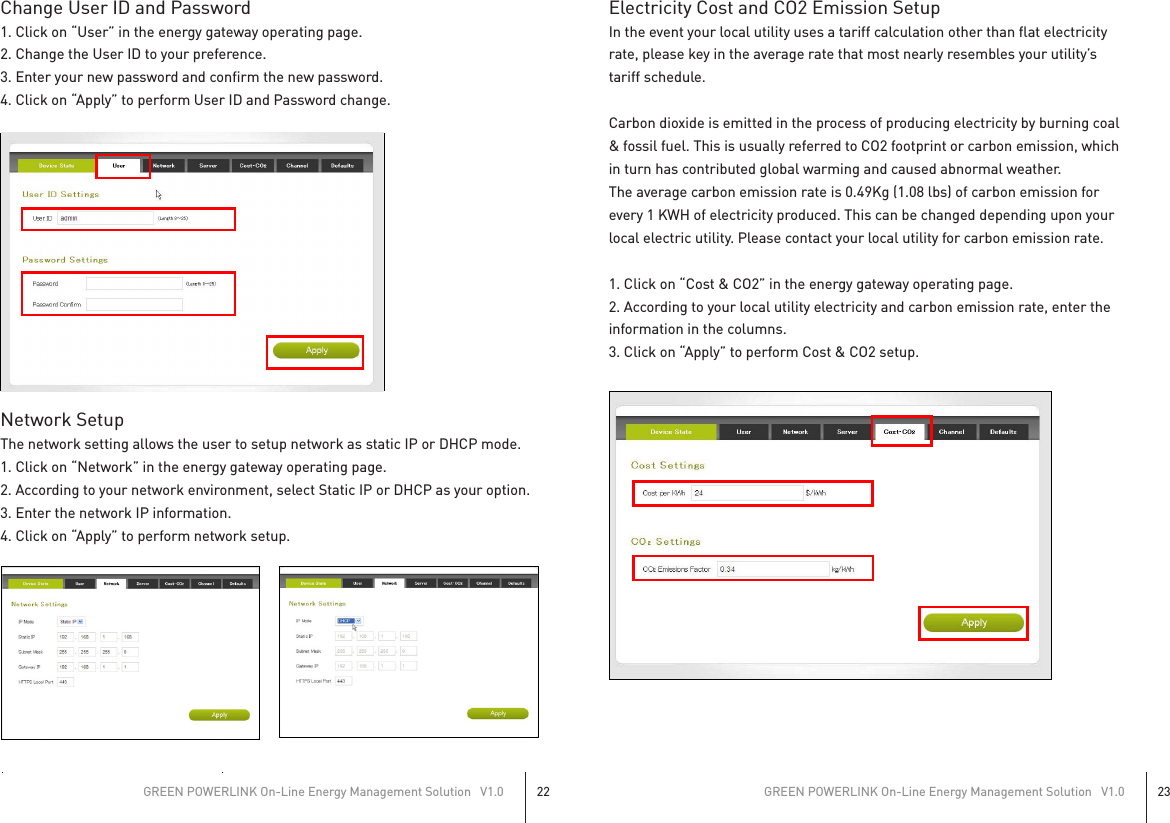 Change User ID and Password1. Click on “User” in the energy gateway operating page.2. Change the User ID to your preference.3. Enter your new password and confirm the new password.4. Click on “Apply” to perform User ID and Password change.Network SetupThe network setting allows the user to setup network as static IP or DHCP mode.1. Click on “Network” in the energy gateway operating page.2. According to your network environment, select Static IP or DHCP as your option.3. Enter the network IP information.4. Click on “Apply” to perform network setup.Electricity Cost and CO2 Emission SetupIn the event your local utility uses a tariff calculation other than flat electricityrate, please key in the average rate that most nearly resembles your utility’stariff schedule.Carbon dioxide is emitted in the process of producing electricity by burning coal&amp; fossil fuel. This is usually referred to CO2 footprint or carbon emission, whichin turn has contributed global warming and caused abnormal weather.The average carbon emission rate is 0.49Kg (1.08 lbs) of carbon emission forevery 1 KWH of electricity produced. This can be changed depending upon yourlocal electric utility. Please contact your local utility for carbon emission rate.1. Click on “Cost &amp; CO2” in the energy gateway operating page.2. According to your local utility electricity and carbon emission rate, enter theinformation in the columns.3. Click on “Apply” to perform Cost &amp; CO2 setup.GREEN POWERLINK On-Line Energy Management Solution   V1.022GREEN POWERLINK On-Line Energy Management Solution   V1.023