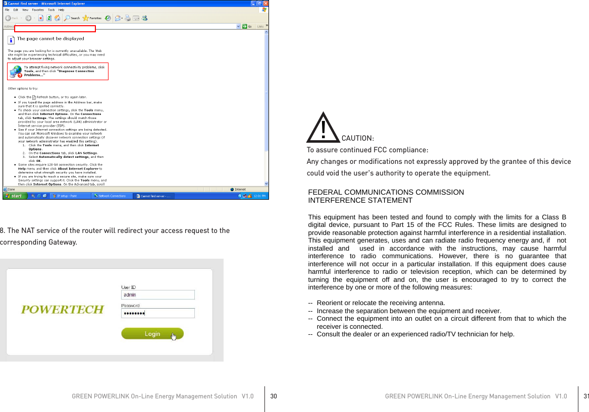 8. The NAT service of the router will redirect your access request to thecorresponding Gateway.                   CAUTION:To assure continued FCC compliance:Any changes or modifications not expressly approved by the grantee of this device could void the user&apos;s authority to operate the equipment.GREEN POWERLINK On-Line Energy Management Solution   V1.030GREEN POWERLINK On-Line Energy Management Solution   V1.031 !   FEDERAL COMMUNICATIONS COMMISSION INTERFERENCE STATEMENT  This equipment has been tested and found to comply with the limits for a Class B digital device, pursuant to Part 15 of the FCC Rules. These limits are designed to provide reasonable protection against harmful interference in a residential installation. This equipment generates, uses and can radiate radio frequency energy and, if   not installed and  used in accordance with the instructions, may cause harmful interference to radio communications. However, there is no guarantee that interference will not occur in a particular installation. If this equipment does cause harmful interference to radio or television reception, which can be determined by turning the equipment off and on, the user is encouraged to try to correct the interference by one or more of the following measures:  --  Reorient or relocate the receiving antenna. --  Increase the separation between the equipment and receiver. --  Connect the equipment into an outlet on a circuit different from that to which the receiver is connected. --  Consult the dealer or an experienced radio/TV technician for help.  CAUTION:  To assure continued FCC compliance:   Any changes or modifications not expressly approved by the grantee of this device could void the user&apos;s authority to operate the equipment.    FCC Label Compliance Statement: This device complies with Part 15 of the FCC Rules. Operation is subject to the following two conditions: (1) this device may not cause harmful interference, and (2) this device must accept any interference received, including interference that may cause undesired operation.  Exposure to Radio Frequency Radiation: To comply with FCC RF exposure compliance requirements, a separation distance of at least 20cm must be maintained between the antenna of this device and all persons. This device must not be co-located or operating in conjunction with any other antenna or transmitter.     若有附SAR報告則無此警語 產品小於8*10cm就要寫在手冊內警語