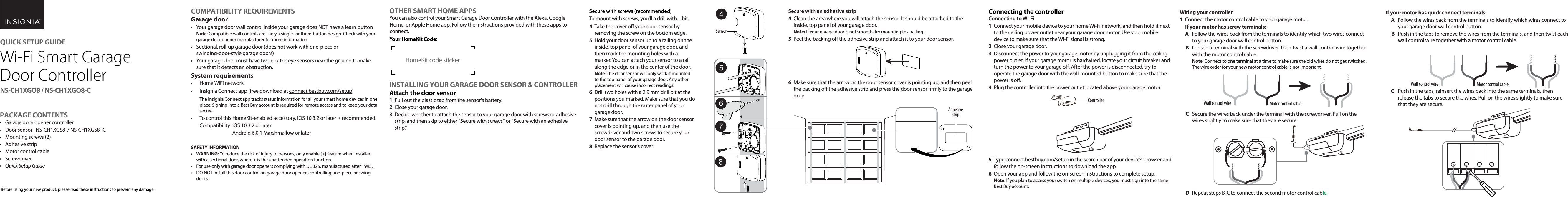 Wiring your controller 1  Connect the motor control cable to your garage motor. If your motor has screw terminals:  A  Follow the wires back from the terminals to identify which two  wires connect       to your garage door wall control button.  B   Loosen a terminal with the screwdriver, then twist a wall control wire together  with the motor control cable.Note: Connect to one terminal at a time to make sure the old wires do not get switched.  The wire order for your new motor control cable is not important.  C   Secure the wires back under the terminal with the screwdriver. Pull on the  wires slightly to make sure that they are secure.  D   Repeat steps B-C to connect the second motor control cable.OTHER SMART HOME APPSYou can also control your Smart Garage Door Controller with the Alexa, Google Home, or Apple Home app. Follow the instructions provided with these apps to connect.Your HomeKit Code:INSTALLING YOUR GARAGE DOOR SENSOR &amp; CONTROLLERAttach the door sensor1  Pull out the plastic tab from the sensor&apos;s battery.2  Close your garage door.3  Decide whether to attach the sensor to your garage door with screws or adhesive strip, and then skip to either &quot;Secure with screws&quot; or &quot;Secure with an adhesive strip.&quot;Secure with screws (recommended)To mount with screws, you&apos;ll a drill with _ bit.4  Take the cover o your door sensor by removing the screw on the bottom edge.5  Hold your door sensor up to a railing on the inside, top panel of your garage door, and then mark the mounting holes with a marker. You can attach your sensor to a rail along the edge or in the center of the door. Note: The door sensor will only work if mounted to the top panel of your garage door. Any other placement will cause incorrect readings.6  Drill two holes with a 2.9 mm drill bit at the positions you marked. Make sure that you do not drill through the outer panel of your garage door.7  Make sure that the arrow on the door sensor cover is pointing up, and then use the screwdriver and two screws to secure your door sensor to the garage door.8  Replace the sensor&apos;s cover.Secure with an adhesive strip4  Clean the area where you will attach the sensor. It should be attached to the inside, top panel of your garage door. Note: If your garage door is not smooth, try mounting to a railing.5  Peel the backing o the adhesive strip and attach it to your door sensor.6  Make sure that the arrow on the door sensor cover is pointing up, and then peel the backing o the adhesive strip and press the door sensor rmly to the garage door.COMPATIBILITY REQUIREMENTSGarage door•  Your garage door wall control inside your garage does NOT have a learn buttonNote: Compatible wall controls are likely a single- or three-button design. Check with your garage door opener manufacturer for more information.•  Sectional, roll-up garage door (does not work with one-piece or swinging-door-style garage doors)•  Your garage door must have two electric eye sensors near the ground to make sure that it detects an obstruction.System requirements•  Home WiFi network•  Insignia Connect app (free download at connect.bestbuy.com/setup) The Insignia Connect app tracks status information for all your smart home devices in one place. Signing into a Best Buy account is required for remote access and to keep your data secure.•  To control this HomeKit-enabled accessory, iOS 10.3.2 or later is recommended.Compatibility: iOS 10.3.2 or later Android 6.0.1 Marshmallow or laterSAFETY INFORMATION• WARNING: To reduce the risk of injury to persons, only enable [+] feature when installed with a sectional door, where + is the unattended operation function.• For use only with garage door openers complying with UL 325, manufactured after 1993.• DO NOT install this door control on garage door openers controlling one-piece or swing doors.Before using your new product, please read these instructions to prevent any damage.Connecting the controllerConnecting to Wi-Fi 1  Connect your mobile device to your home Wi-Fi network, and then hold it next to the ceiling power outlet near your garage door motor. Use your mobile device to make sure that the Wi-Fi signal is strong.2  Close your garage door.3  Disconnect the power to your garage motor by unplugging it from the ceiling power outlet. If your garage motor is hardwired, locate your circuit breaker and turn the power to your garage o. After the power is disconnected, try to operate the garage door with the wall-mounted button to make sure that the power is o.4  Plug the controller into the power outlet located above your garage motor.5  Type connect.bestbuy.com/setup in the search bar of your device’s browser and follow the on-screen instructions to download the app.6  Open your app and follow the on-screen instructions to complete setup.Note: If you plan to access your switch on multiple devices, you must sign into the same Best Buy account.If your motor has quick connect terminals:A  Follow the wires back from the terminals to identify which wires  connect to       your garage door wall control button.  B  Push in the tabs to remove the wires from the terminals, and then  twist each  wall control wire together with a motor control cable.C   Push in the tabs, reinsert the wires back into the same terminals,  then  release the tabs to secure the wires. Pull on the wires slightly  to make sure  that they are secure.2Connect the other end of the motor control cable to the controller’s side socket.3Connect the power to your garage motor by plugging it back into the ceiling power outlet.  If you turned the power to your garage o through the circuit breaker, turn the power back on now.  The green LED on the controller ashes.USING YOUR GARAGE DOOR CONTROLLERWe recommend using the Connect app to operate your garage door opener controller and sensor. Use the Connect app to:•  View garage door sensor battery life•  Open and close the garage door•  View garage open/close status•  Receive push and in-app noticationsQUICK SETUP GUIDEWi-Fi Smart Garage Door ControllerNSCH1XGO8 / NSCH1XGO8COpening or Closing your garage door•  Use your Insignia Connect (or third-party) app controls to open or close your garage door. There is a ve second delay before your garage door responds while the controller ashes its light and beeps to warn that the door is closing. ORUse your wall control or remote control as usual.•  If your garage door is blocked while closing, the door will reverse and re-open. If blocked twice, the app sends you an alert and disables door operation in the app. Note: To use the app again, you must remove the obstruction, then open and close the door with your wall or remote control.Understanding LEDs and soundsSensorControllerREPLACING THE SENSOR BATTERY1Take the cover o your door sensor by removing the screw on the bottom edge.2  Replace the CR2450 battery. Make sure that the + terminal faces out towards the cover.3  Replace the sensor&apos;s cover.ControllerRESETTING YOUR GARAGE DOOR CONTROLLERReset Wi-Fi connection1  Press and hold the connection button for ve seconds. The controller beeps and the connection LED blinks.2Use the Connect app to reconnect to Wi-Fi.Reset your controller to factory defaults1  Unplug the controller.2Press and hold the controller button and then, while holding the button, plug the controller back in. The controller beeps twice and the connection LED blinks. Release the button.3  Use the Connect app to set up your garage door controller.PAIRING YOUR GARAGE DOOR CONTROLLER &amp; SENSORThe garage door controller and sensor are shipped from the factory paired together. If the pairing is lost, follow these steps to re-pair the sensor:1Make sure that the controller is connected to your Wi-Fi network. The controller is connected if the connection LED shows a solid, green light.2Make sure that the sensor battery is not low. The battery is not low if you press the sensor LED/button on the sensor and it ashes on and o.Adhesive stripWall control wire Motor control cableWall control wire Motor control cablePACKAGE CONTENTS•  Garage door opener controller•  Door sensor   NS-CH1XGS8  / NS-CH1XGS8 -C•  Mounting screws (2)•  Adhesive strip•  Motor control cable• Screwdriver•  Quick Setup Guide3Launch the Connect app and sign in to view your garage door opener controller status.4Press and hold the sensor&apos;s LED/button for ve seconds. The LED blinks quickly. 5After the sensor is paired, open and close the garage door with the app and  make sure that the app shows the correct door status.TROUBLESHOOTINGGarage door does not open or close from the app, but it works normally from the wall-mounted button and car remote.•  Make sure that your internet is working.•  Make sure that the controller is plugged into the ceiling power outlet securely and its green LED is on.•  Make sure that the controller’s cable is connected to the garage motor terminal block securely. Inspect the cable for any sign of cuts or damage and replace if needed.•  Make sure that the controller’s cable is connected securely to the controller.•  Restart the app and log in again.The garage door opener controller will not connect to my Wi-Fi network.•  Connect your mobile device to the same Wi-Fi network that you want your garage door opener to use, then hold your mobile device near the garage door opener. Check your Wi-Fi status on your mobile device. If the signal strength is weak, the connection may fail. To improve your Wi-Fi signal, you can move  the router closer to the garage or install a Wi-Fi extender midway between the controller and your Wi-Fi router.•  Make sure that you are using a 2.4GHz network. Some routers have only their 5GHz network on by default. Use your router’s setup process to enable the 2.4GHz network.•  Make sure that the security option on your router is set to WPA/WPA2.•  Factory reset your garage door opener controller. Then, start a new Wi-Fi setup using the app. Reset your controller to factory defaults.The app operated the door, but it does not show the door status correctly.•  Make sure that the sensor is mounted to the door securely.•  Make sure that the sensor is mounted with its UP arrow pointing up.•  Make sure that the sensor battery is not low. The battery is low when the sensor’s LED blinks every ve seconds.•  The door sensor may need to paired with the controller again. See Pairing your garage door controller &amp; sensor.The app indicates that there is a door obstruction, but there is nothing obstructing the door.•  Make sure that the sensor has been mounted close to the top end of the garage door.•  Recalibrate the door sensor by opening and closing the garage door once using the wall-mounted button.•Use the settings screen in the app to recalibrate the sensor.•  Make sure that your garage door&apos;s eye sensors are clean and correctly aligned.The app does not operate the door, and it shows the door graphic in a faded view.•  Make sure that there is nothing obstructing the garage door. The app will remain disabled until the door obstruction is removed and the garage door has been closed using the wall-mounted button.SPECIFICATIONSOperating ambient temperature: -25° C to 50° CSensor battery: CR2450Battery life: 6-12 months depending on usage and temperatureControl operating voltage: 120VAC 60Hz, ??AWi-Fi: 2.4GHz b/g/n compatibleSensor operating frequency: 433MHzLEGAL NOTICESFCC StatementThis device complies with Part 15 of the FCC Rules. Operation is subject to the following two conditions: (1) this device may not cause harmful interference, and (2) this device must accept any interference received, including interference that may cause undesired operation.FCC CautionChanges or modications not expressly approved by the party responsible for compliance could void the user’s authority to operate this equipment.Note: This equipment has been tested and found to comply with the limits for a Class B digital device, pursuant to Part 15 of the FCC Rules. These limits are designed to provide reasonable protection against harmful interference in a residential installation. This equipment generates, uses, and can radiate radio frequency energy and, if not installed and used in accordance with the instructions, maybe cause harmful interference to radio communications. However, there is no guarantee that interference will not occur in a particular installation. If this equipment does cause harmful interference to radio or television reception, which can be determined by turning the equipment o and on, the user is encouraged to try to correct the interference by one or more of the following measures:•  Reorient or relocate the receiving antenna.•  Increase the separation between the equipment and receiver.•  Connect the equipment into an outlet on a circuit dierent from that to which the receiver is connected.•  Consult the dealer or an experienced radio/TV technician for help.CAUTION:To assure continued FCC compliance: Any changes or modications not expressly approved by the grantee of this device could void the user&apos;s authority to operate the equipment.CAN ICES-3 (B) NMB-3(B)Industry Canada ComplianceIC StatementThis device complies with Industry Canada’s licence exempt RSSs. Operation is subject to the following two conditions:(1) This device may not cause interference; and(2) This device must accept any interference, including interference that may cause undesired operation of the device.This equipment complies with IC radiation exposure limits set forth for an uncontrolled environment. This equipment should be installed and operated with minimum distance 20cm between the radiator and your body.Cet appareil radio est conforme au CNR-247d’Industrie Canada. L’utilisation de ce dispositif est autorisée seulement aux deux conditions suivantes : (1) il ne doit pas produire de brouillage, et (2) l’utilisateur du dispositif doit être prêt à accepter tout brouillage radioélectrique reçu, même si ce brouillage est susceptible de compromettre le fonctionnement du dispositif.Cet équipement est conforme aux limites d’exposition aux rayonnements IC établies pour un environnement non contrôlé. Cet équipement doit être installé et utilisé avec un minimum de 20 cm de distance entre la source de rayonnement et votre corps.ONEYEAR LIMITED WARRANTYFor complete warranty, visit www.insigniaproducts.com.CONTACT INSIGNIA1-877-467-4289 (U.S. and Canada) or 01-800-926-3000 (Mexico)www.insigniaproducts.comINSIGNIA is a trademark of Best Buy and its aliated companiesDistributed by Best Buy Purchasing, LLC7601 Penn Ave South, Richeld, MN 55423 U.S.A.©2017 Best Buy. All rights reserved.Made in ChinaHomeKit code sticker Sensor