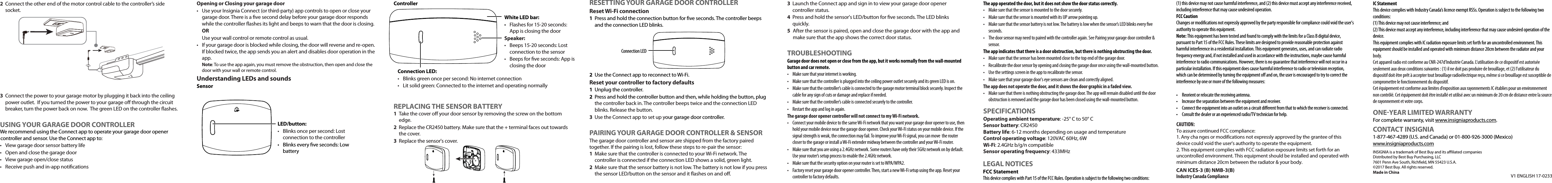 Wiring your controller 1  Connect the motor control cable to your garage motor. If your motor has screw terminals: A Follow the wires back from the terminals to identify which two  wires connect  to your garage door wall control button.BLoosen a terminal with the screwdriver, then twist a wall control wire together  with the motor control cable.Note: Connect to one terminal at a time to make sure the old wires do not get switched.  The wire order for your new motor control cable is not important.CSecure the wires back under the terminal with the screwdriver. Pull on the  wires slightly to make sure that they are secure.DRepeat steps B-C to connect the second motor control cable.OTHER SMART HOME APPSYou can also control your Smart Garage Door Controller with the Alexa, Google Home, or Apple Home app. Follow the instructions provided with these apps to connect.Your HomeKit Code:INSTALLING YOUR GARAGE DOOR SENSOR &amp; CONTROLLERAttach the door sensor1  Pull out the plastic tab from the sensor&apos;s battery.2  Close your garage door.3  Decide whether to attach the sensor to your garage door with screws or adhesive strip, and then skip to either &quot;Secure with screws&quot; or &quot;Secure with an adhesive strip.&quot;COMPATIBILITY REQUIREMENTSGarage door•  Your garage door wall control inside your garage does NOT have a learn buttonNote: Compatible wall controls are likely a single- or three-button design. Check with your garage door opener manufacturer for more information.•  Sectional, roll-up garage door (does not work with one-piece or swinging-door-style garage doors)•  Your garage door must have two electric eye sensors near the ground to make sure that it detects an obstruction.System requirements•  Home WiFi network•  Insignia Connect app (free download at connect.bestbuy.com/setup) The Insignia Connect app tracks status information for all your smart home devices in one place. Signing into a Best Buy account is required for remote access and to keep your data secure.•  To control this HomeKit-enabled accessory, iOS 10.3.2 or later is recommended.Compatibility: iOS 10.3.2 or laterAndroid 6.0.1 Marshmallow or laterSAFETY INFORMATION•   WARNING: To reduce the risk of injury to persons, only enable [+] feature when installed with a sectional door, where + is the unattended operation function.•   For use only with garage door openers complying with UL 325, manufactured after 1993.•   DO NOT install this door control on garage door openers controlling one-piece or swing doors.V1 ENGLISH 17-0233Connecting the controllerConnecting to Wi-Fi 1  Connect your mobile device to your home Wi-Fi network, and then hold it next to the ceiling power outlet near your garage door motor. Use your mobile device to make sure that the Wi-Fi signal is strong.2  Close your garage door.3  Disconnect the power to your garage motor by unplugging it from the ceiling power outlet. If your garage motor is hardwired, locate your circuit breaker and turn the power to your garage o. After the power is disconnected, try to operate the garage door with the wall-mounted button to make sure that the power is o.4  Plug the controller into the power outlet located above your garage motor.5Type connect.bestbuy.com/setup in the search bar of your device’s browser and follow the on-screen instructions to download the app.6  Open your app and follow the on-screen instructions to complete setup.Note: If you plan to access your switch on multiple devices, you must sign into the same Best Buy account.If your motor has quick connect terminals:AFollow the wires back from the terminals to identify which wires  connect to  your garage door wall control button.B  Push in the tabs to remove the wires from the terminals, and then  twist each  wall control wire together with a motor control cable.CPush in the tabs, reinsert the wires back into the same terminals,  then  release the tabs to secure the wires. Pull on the wires slightly  to make sure  that they are secure.2  Connect the other end of the motor control cable to the controller’s side socket.3  Connect the power to your garage motor by plugging it back into the ceiling power outlet.  If you turned the power to your garage o through the circuit breaker, turn the power back on now.  The green LED on the controller ashes.USING YOUR GARAGE DOOR CONTROLLERWe recommend using the Connect app to operate your garage door opener controller and sensor. Use the Connect app to:•  View garage door sensor battery life•  Open and close the garage door•  View garage open/close status•  Receive push and in-app noticationsOpening or Closing your garage door•  Use your Insignia Connect (or third-party) app controls to open or close your garage door. There is a ve second delay before your garage door responds while the controller ashes its light and beeps to warn that the door is closing.ORUse your wall control or remote control as usual.•  If your garage door is blocked while closing, the door will reverse and re-open. If blocked twice, the app sends you an alert and disables door operation in the app. Note: To use the app again, you must remove the obstruction, then open and close the door with your wall or remote control.Understanding LEDs and soundsSensorControllerREPLACING THE SENSOR BATTERY1  Take the cover o your door sensor by removing the screw on the bottom edge.2  Replace the CR2450 battery. Make sure that the + terminal faces out towards the cover.3  Replace the sensor&apos;s cover.LED/button: •  Blinks once per second: Lost connection to the controller•  Blinks every ve seconds: Low batteryConnection LEDRESETTING YOUR GARAGE DOOR CONTROLLERReset Wi-Fi connection1  Press and hold the connection button for ve seconds. The controller beeps and the connection LED blinks.2  Use the Connect app to reconnect to Wi-Fi.Reset your controller to factory defaults1  Unplug the controller.2  Press and hold the controller button and then, while holding the button, plug the controller back in. The controller beeps twice and the connection LED blinks. Release the button.3  Use the Connect app to set up your garage door controller.PAIRING YOUR GARAGE DOOR CONTROLLER &amp; SENSORThe garage door controller and sensor are shipped from the factory paired together. If the pairing is lost, follow these steps to re-pair the sensor:1  Make sure that the controller is connected to your Wi-Fi network. The controller is connected if the connection LED shows a solid, green light.2  Make sure that the sensor battery is not low. The battery is not low if you press the sensor LED/button on the sensor and it ashes on and o.3  Launch the Connect app and sign in to view your garage door opener controller status.4  Press and hold the sensor&apos;s LED/button for ve seconds. The LED blinks quickly. 5  After the sensor is paired, open and close the garage door with the app and  make sure that the app shows the correct door status.TROUBLESHOOTINGGarage door does not open or close from the app, but it works normally from the wall-mounted button and car remote.•  Make sure that your internet is working.•  Make sure that the controller is plugged into the ceiling power outlet securely and its green LED is on.•  Make sure that the controller’s cable is connected to the garage motor terminal block securely. Inspect the cable for any sign of cuts or damage and replace if needed.•  Make sure that the controller’s cable is connected securely to the controller.•  Restart the app and log in again.The garage door opener controller will not connect to my Wi-Fi network.•  Connect your mobile device to the same Wi-Fi network that you want your garage door opener to use, then hold your mobile device near the garage door opener. Check your Wi-Fi status on your mobile device. If the signal strength is weak, the connection may fail. To improve your Wi-Fi signal, you can move  the router closer to the garage or install a Wi-Fi extender midway between the controller and your Wi-Fi router.•  Make sure that you are using a 2.4GHz network. Some routers have only their 5GHz network on by default. Use your router’s setup process to enable the 2.4GHz network.•  Make sure that the security option on your router is set to WPA/WPA2.•  Factory reset your garage door opener controller. Then, start a new Wi-Fi setup using the app. Reset your controller to factory defaults.The app operated the door, but it does not show the door status correctly.•  Make sure that the sensor is mounted to the door securely.•  Make sure that the sensor is mounted with its UP arrow pointing up.•  Make sure that the sensor battery is not low. The battery is low when the sensor’s LED blinks every ve seconds.•  The door sensor may need to paired with the controller again. See Pairing your garage door controller &amp; sensor.The app indicates that there is a door obstruction, but there is nothing obstructing the door.•  Make sure that the sensor has been mounted close to the top end of the garage door.•  Recalibrate the door sensor by opening and closing the garage door once using the wall-mounted button.•  Use the settings screen in the app to recalibrate the sensor.•  Make sure that your garage door&apos;s eye sensors are clean and correctly aligned.The app does not operate the door, and it shows the door graphic in a faded view.•  Make sure that there is nothing obstructing the garage door. The app will remain disabled until the door obstruction is removed and the garage door has been closed using the wall-mounted button.SPECIFICATIONSOperating ambient temperature: -25° C to 50° CSensor battery: CR2450Battery life: 6-12 months depending on usage and temperature Control operating voltage: 120VAC 60Hz, 6WWi-Fi: 2.4GHz b/g/n compatibleSensor operating frequency: 433MHz(1) this device may not cause harmful interference, and (2) this device must accept any interference received, including interference that may cause undesired operation.FCC CautionChanges or modifications not expressly approved by the party responsible for compliance could void the user’s authority to operate this equipment.Note: This equipment has been tested and found to comply with the limits for a Class B digital device, pursuant to Part 15 of the FCC Rules. These limits are designed to provide reasonable protection against harmful interference in a residential installation. This equipment generates, uses, and can radiate radio frequency energy and, if not installed and used in accordance with the instructions, maybe cause harmful interference to radio communications. However, there is no guarantee that interference will not occur in a particular installation. If this equipment does cause harmful interference to radio or television reception, which can be determined by turning the equipment off and on, the user is encouraged to try to correct the interference by one or more of the following measures:•  Reorient or relocate the receiving antenna.•  Increase the separation between the equipment and receiver.•  Connect the equipment into an outlet on a circuit dierent from that to which the receiver is connected.•  Consult the dealer or an experienced radio/TV technician for help.CAUTION:To assure continued FCC compliance: 1. Any cha nges or modifications not expressly approved by the grantee of this device could void the user&apos;s authority to operate the equipment. 2. This equipment complies with FCC radiation exposure limits set forth for an uncontrolled environment. This equipment should be installed and operated with minimum distance 20cm between the radiator &amp; your body.CAN ICES-3 (B) NMB-3(B) Industry Canada ComplianceIC StatementThis device complies with Industry Canada’s licence exempt RSSs. Operation is subject to the following two conditions:(1) This device may not cause interference; and(2) This device must accept any interference, including interference that may cause undesired operation of the device.This equipment complies with IC radiation exposure limits set forth for an uncontrolled environment. This equipment should be installed and operated with minimum distance 20cm between the radiator and your body.Cet appareil radio est conforme au CNR-247d’Industrie Canada. L’utilisation de ce dispositif est autorisée seulement aux deux conditions suivantes : (1) il ne doit pas produire de brouillage, et (2) l’utilisateur du dispositif doit être prêt à accepter tout brouillage radioélectrique reçu, même si ce brouillage est susceptible de compromettre le fonctionnement du dispositif.Cet équipement est conforme aux limites d’exposition aux rayonnements IC établies pour un environnement non contrôlé. Cet équipement doit être installé et utilisé avec un minimum de 20 cm de distance entre la source de rayonnement et votre corps.ONEYEAR LIMITED WARRANTYFor complete warranty, visit www.insigniaproducts.com.CONTACT INSIGNIA1-877-467-4289 (U.S. and Canada) or 01-800-926-3000 (Mexico)www.insigniaproducts.comINSIGNIA is a trademark of Best Buy and its aliated companiesDistributed by Best Buy Purchasing, LLC7601 Penn Ave South, Richeld, MN 55423 U.S.A.©2017 Best Buy. All rights reserved.Made in ChinaWhite LED bar: •  Flashes for 15-20 seconds: App is closing the doorSpeaker: •  Beeps 15-20 seconds: Lost connection to the sensor•  Beeps for ve seconds: App is closing the doorConnection LED: •  Blinks green once per second: No internet connection•  Lit solid green: Connected to the internet and operating normally+LEGAL NOTICESFCC StatementThis device complies with Part 15 of the FCC Rules. Operation is subject to the following two conditions: 