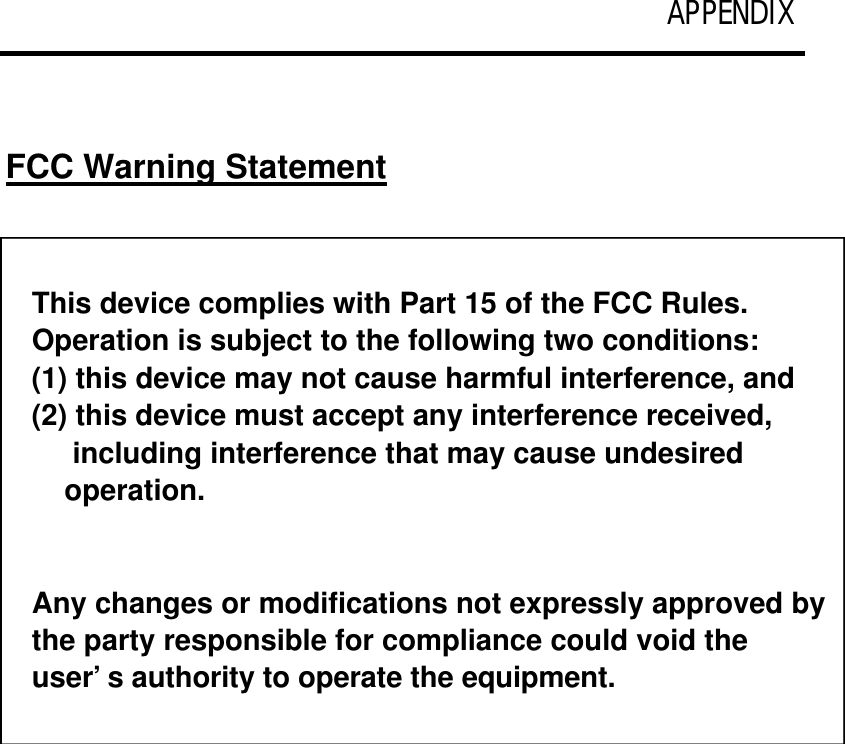 APPENDIX   FCC Warning Statement  This device complies with Part 15 of the FCC Rules.  Operation is subject to the following two conditions:  (1) this device may not cause harmful interference, and (2) this device must accept any interference received,      including interference that may cause undesired     operation.   Any changes or modifications not expressly approved by the party responsible for compliance could void the user’s authority to operate the equipment. 