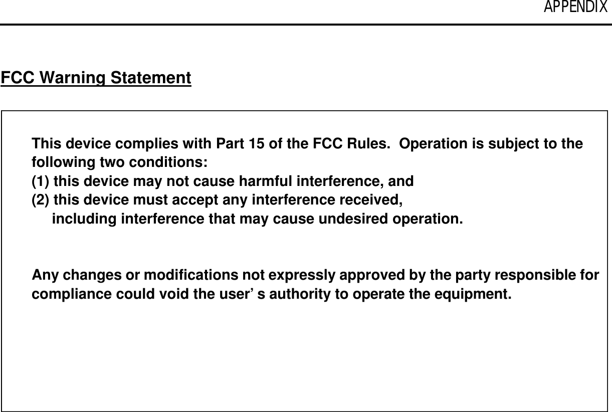 APPENDIX   FCC Warning Statement  This device complies with Part 15 of the FCC Rules.  Operation is subject to the following two conditions:  (1) this device may not cause harmful interference, and (2) this device must accept any interference received,      including interference that may cause undesired operation.   Any changes or modifications not expressly approved by the party responsible for compliance could void the user’s authority to operate the equipment. 